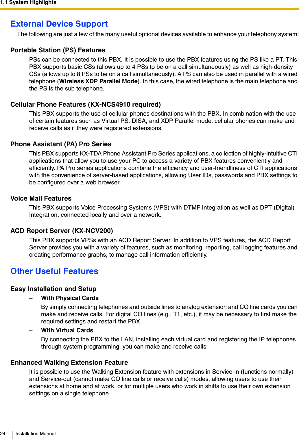 1.1 System Highlights24 Installation ManualExternal Device SupportThe following are just a few of the many useful optional devices available to enhance your telephony system:Portable Station (PS) FeaturesPSs can be connected to this PBX. It is possible to use the PBX features using the PS like a PT. This PBX supports basic CSs (allows up to 4 PSs to be on a call simultaneously) as well as high-density CSs (allows up to 8 PSs to be on a call simultaneously). A PS can also be used in parallel with a wired telephone (Wireless XDP Parallel Mode). In this case, the wired telephone is the main telephone and the PS is the sub telephone.Cellular Phone Features (KX-NCS4910 required)This PBX supports the use of cellular phones destinations with the PBX. In combination with the use of certain features such as Virtual PS, DISA, and XDP Parallel mode, cellular phones can make and receive calls as if they were registered extensions.Phone Assistant (PA) Pro SeriesThis PBX supports KX-TDA Phone Assistant Pro Series applications, a collection of highly-intuitive CTI applications that allow you to use your PC to access a variety of PBX features conveniently and efficiently. PA Pro series applications combine the efficiency and user-friendliness of CTI applications with the convenience of server-based applications, allowing User IDs, passwords and PBX settings to be configured over a web browser.Voice Mail FeaturesThis PBX supports Voice Processing Systems (VPS) with DTMF Integration as well as DPT (Digital) Integration, connected locally and over a network.ACD Report Server (KX-NCV200)This PBX supports VPSs with an ACD Report Server. In addition to VPS features, the ACD Report Server provides you with a variety of features, such as monitoring, reporting, call logging features and creating performance graphs, to manage call information efficiently.Other Useful FeaturesEasy Installation and Setup–With Physical CardsBy simply connecting telephones and outside lines to analog extension and CO line cards you can make and receive calls. For digital CO lines (e.g., T1, etc.), it may be necessary to first make the required settings and restart the PBX.–With Virtual CardsBy connecting the PBX to the LAN, installing each virtual card and registering the IP telephones through system programming, you can make and receive calls.Enhanced Walking Extension FeatureIt is possible to use the Walking Extension feature with extensions in Service-in (functions normally) and Service-out (cannot make CO line calls or receive calls) modes, allowing users to use their extensions at home and at work, or for multiple users who work in shifts to use their own extension settings on a single telephone.