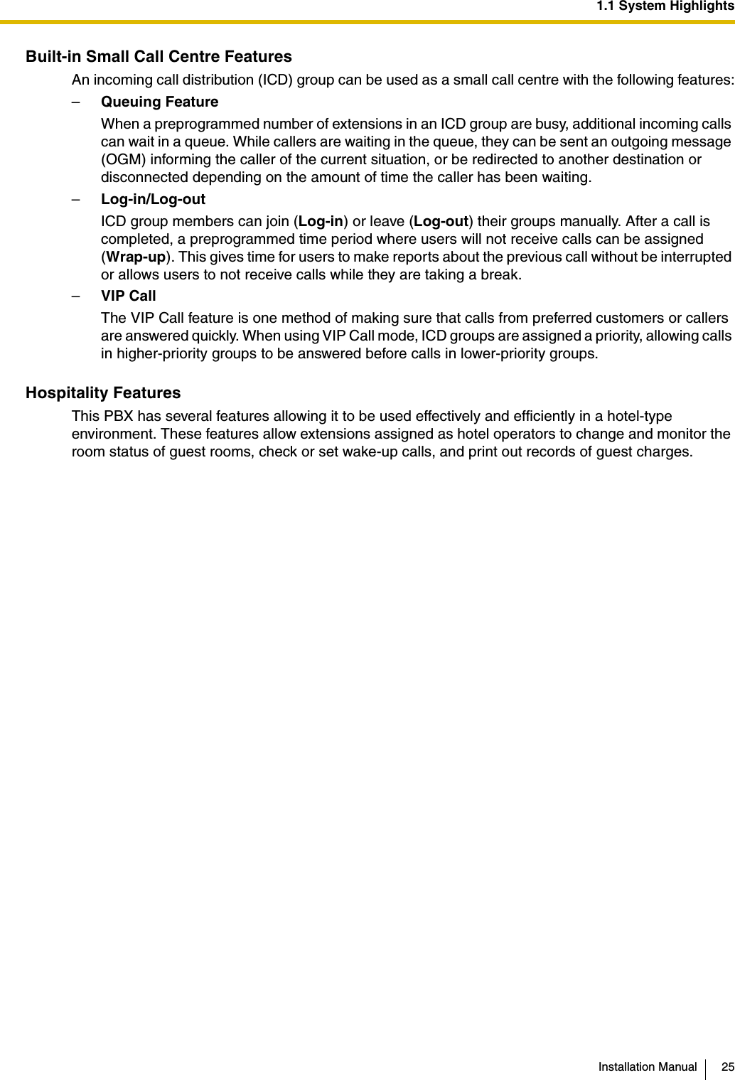 1.1 System HighlightsInstallation Manual 25Built-in Small Call Centre FeaturesAn incoming call distribution (ICD) group can be used as a small call centre with the following features:–Queuing FeatureWhen a preprogrammed number of extensions in an ICD group are busy, additional incoming calls can wait in a queue. While callers are waiting in the queue, they can be sent an outgoing message (OGM) informing the caller of the current situation, or be redirected to another destination or disconnected depending on the amount of time the caller has been waiting.–Log-in/Log-outICD group members can join (Log-in) or leave (Log-out) their groups manually. After a call is completed, a preprogrammed time period where users will not receive calls can be assigned (Wrap-up). This gives time for users to make reports about the previous call without be interrupted or allows users to not receive calls while they are taking a break.–VIP CallThe VIP Call feature is one method of making sure that calls from preferred customers or callers are answered quickly. When using VIP Call mode, ICD groups are assigned a priority, allowing calls in higher-priority groups to be answered before calls in lower-priority groups.Hospitality FeaturesThis PBX has several features allowing it to be used effectively and efficiently in a hotel-type environment. These features allow extensions assigned as hotel operators to change and monitor the room status of guest rooms, check or set wake-up calls, and print out records of guest charges.