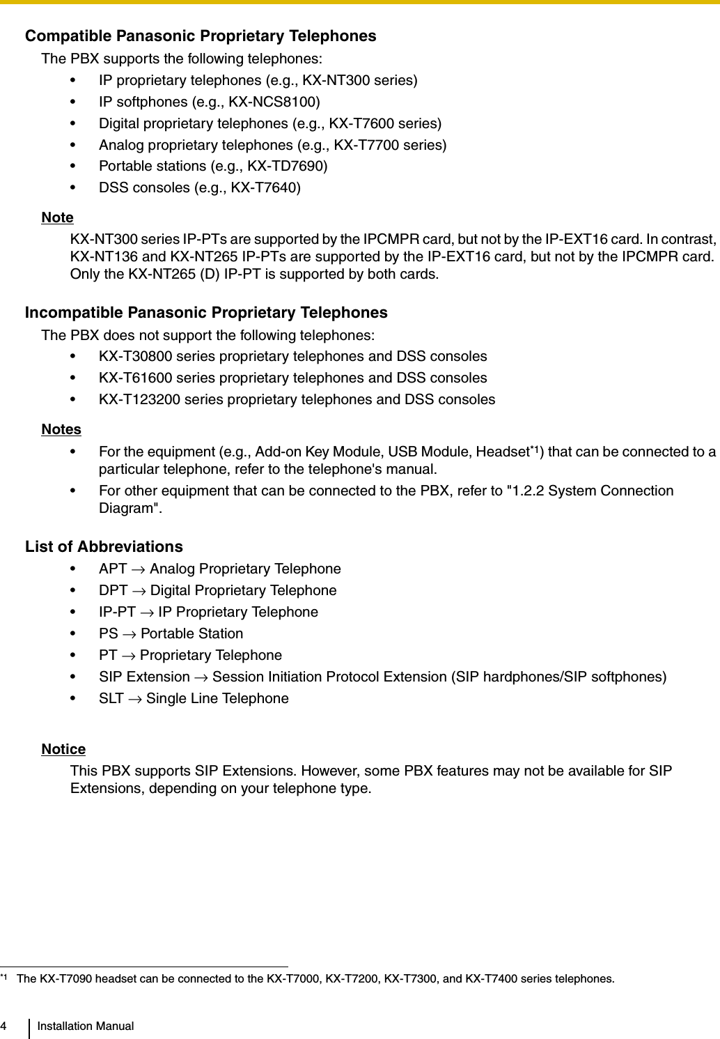 4 Installation ManualCompatible Panasonic Proprietary TelephonesThe PBX supports the following telephones:• IP proprietary telephones (e.g., KX-NT300 series)• IP softphones (e.g., KX-NCS8100)• Digital proprietary telephones (e.g., KX-T7600 series)• Analog proprietary telephones (e.g., KX-T7700 series)• Portable stations (e.g., KX-TD7690)• DSS consoles (e.g., KX-T7640)NoteKX-NT300 series IP-PTs are supported by the IPCMPR card, but not by the IP-EXT16 card. In contrast, KX-NT136 and KX-NT265 IP-PTs are supported by the IP-EXT16 card, but not by the IPCMPR card. Only the KX-NT265 (D) IP-PT is supported by both cards.Incompatible Panasonic Proprietary TelephonesThe PBX does not support the following telephones:• KX-T30800 series proprietary telephones and DSS consoles• KX-T61600 series proprietary telephones and DSS consoles• KX-T123200 series proprietary telephones and DSS consolesNotes• For the equipment (e.g., Add-on Key Module, USB Module, Headset*1) that can be connected to a particular telephone, refer to the telephone&apos;s manual.• For other equipment that can be connected to the PBX, refer to &quot;1.2.2 System Connection Diagram&quot;.List of Abbreviations•APT → Analog Proprietary Telephone•DPT → Digital Proprietary Telephone• IP-PT → IP Proprietary Telephone•PS → Portable Station•PT → Proprietary Telephone• SIP Extension → Session Initiation Protocol Extension (SIP hardphones/SIP softphones)•SLT → Single Line TelephoneNoticeThis PBX supports SIP Extensions. However, some PBX features may not be available for SIP Extensions, depending on your telephone type.*1 The KX-T7090 headset can be connected to the KX-T7000, KX-T7200, KX-T7300, and KX-T7400 series telephones.