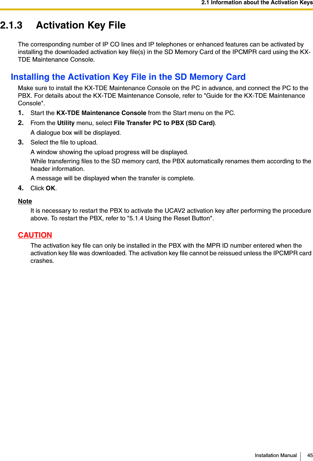 2.1 Information about the Activation KeysInstallation Manual 452.1.3 Activation Key FileThe corresponding number of IP CO lines and IP telephones or enhanced features can be activated by installing the downloaded activation key file(s) in the SD Memory Card of the IPCMPR card using the KX-TDE Maintenance Console.Installing the Activation Key File in the SD Memory CardMake sure to install the KX-TDE Maintenance Console on the PC in advance, and connect the PC to the PBX. For details about the KX-TDE Maintenance Console, refer to &quot;Guide for the KX-TDE Maintenance Console&quot;.1. Start the KX-TDE Maintenance Console from the Start menu on the PC.2. From the Utility menu, select File Transfer PC to PBX (SD Card).A dialogue box will be displayed.3. Select the file to upload.A window showing the upload progress will be displayed.While transferring files to the SD memory card, the PBX automatically renames them according to the header information.A message will be displayed when the transfer is complete.4. Click OK.NoteIt is necessary to restart the PBX to activate the UCAV2 activation key after performing the procedure above. To restart the PBX, refer to &quot;5.1.4 Using the Reset Button&quot;.CAUTIONThe activation key file can only be installed in the PBX with the MPR ID number entered when the activation key file was downloaded. The activation key file cannot be reissued unless the IPCMPR card crashes.