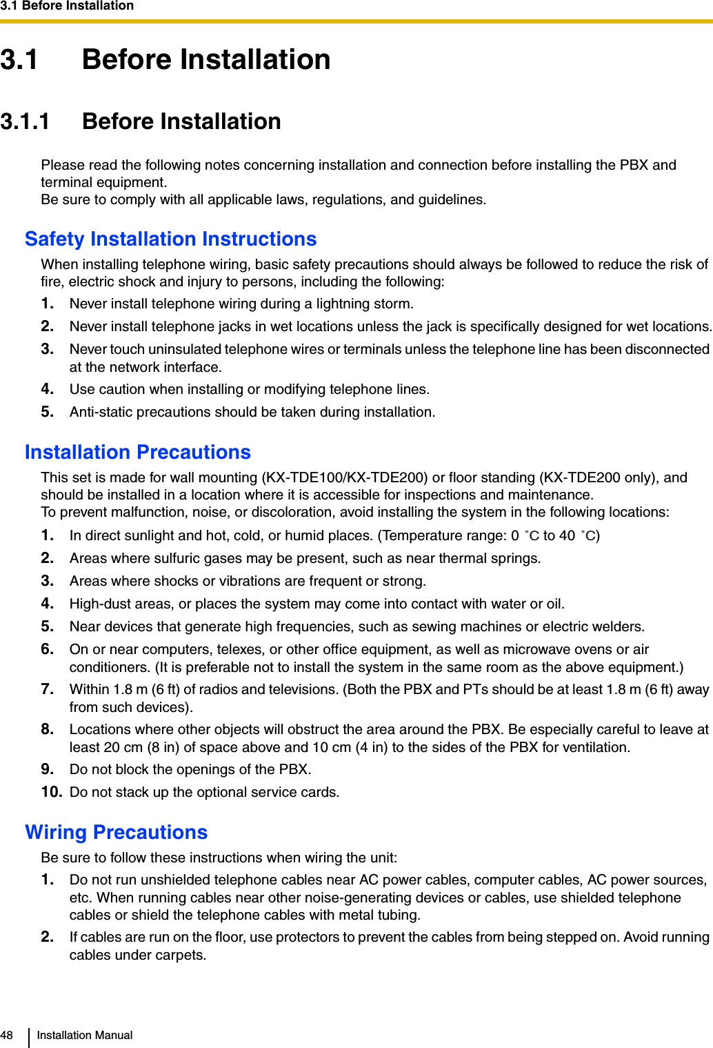 3.1 Before Installation48 Installation Manual3.1 Before Installation3.1.1 Before InstallationPlease read the following notes concerning installation and connection before installing the PBX and terminal equipment.Be sure to comply with all applicable laws, regulations, and guidelines.Safety Installation InstructionsWhen installing telephone wiring, basic safety precautions should always be followed to reduce the risk of fire, electric shock and injury to persons, including the following:1. Never install telephone wiring during a lightning storm.2. Never install telephone jacks in wet locations unless the jack is specifically designed for wet locations.3. Never touch uninsulated telephone wires or terminals unless the telephone line has been disconnected at the network interface.4. Use caution when installing or modifying telephone lines.5. Anti-static precautions should be taken during installation.Installation PrecautionsThis set is made for wall mounting (KX-TDE100/KX-TDE200) or floor standing (KX-TDE200 only), and should be installed in a location where it is accessible for inspections and maintenance.To prevent malfunction, noise, or discoloration, avoid installing the system in the following locations:1. In direct sunlight and hot, cold, or humid places. (Temperature range: 0   to 40  )2. Areas where sulfuric gases may be present, such as near thermal springs.3. Areas where shocks or vibrations are frequent or strong.4. High-dust areas, or places the system may come into contact with water or oil.5. Near devices that generate high frequencies, such as sewing machines or electric welders.6. On or near computers, telexes, or other office equipment, as well as microwave ovens or air conditioners. (It is preferable not to install the system in the same room as the above equipment.)7. Within 1.8 m (6 ft) of radios and televisions. (Both the PBX and PTs should be at least 1.8 m (6 ft) away from such devices).8. Locations where other objects will obstruct the area around the PBX. Be especially careful to leave at least 20 cm (8 in) of space above and 10 cm (4 in) to the sides of the PBX for ventilation.9. Do not block the openings of the PBX.10. Do not stack up the optional service cards.Wiring PrecautionsBe sure to follow these instructions when wiring the unit:1. Do not run unshielded telephone cables near AC power cables, computer cables, AC power sources, etc. When running cables near other noise-generating devices or cables, use shielded telephone cables or shield the telephone cables with metal tubing.2. If cables are run on the floor, use protectors to prevent the cables from being stepped on. Avoid running cables under carpets.˚C˚C