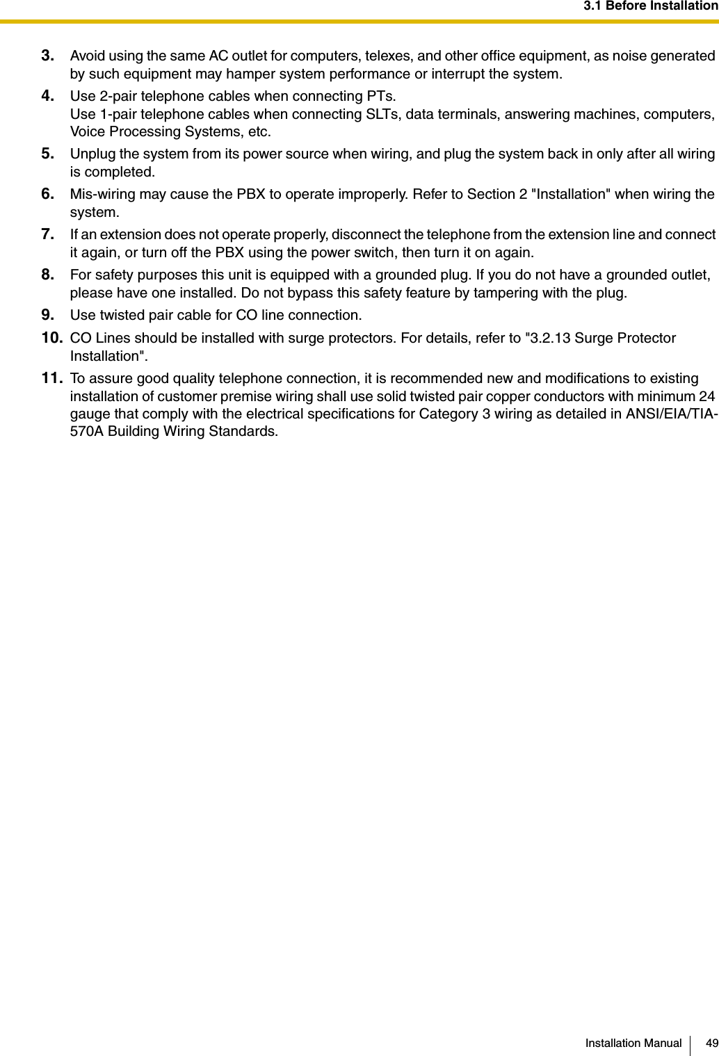 3.1 Before InstallationInstallation Manual 493. Avoid using the same AC outlet for computers, telexes, and other office equipment, as noise generated by such equipment may hamper system performance or interrupt the system.4. Use 2-pair telephone cables when connecting PTs.Use 1-pair telephone cables when connecting SLTs, data terminals, answering machines, computers, Voice Processing Systems, etc.5. Unplug the system from its power source when wiring, and plug the system back in only after all wiring is completed.6. Mis-wiring may cause the PBX to operate improperly. Refer to Section 2 &quot;Installation&quot; when wiring the system.7. If an extension does not operate properly, disconnect the telephone from the extension line and connect it again, or turn off the PBX using the power switch, then turn it on again.8. For safety purposes this unit is equipped with a grounded plug. If you do not have a grounded outlet, please have one installed. Do not bypass this safety feature by tampering with the plug.9. Use twisted pair cable for CO line connection.10. CO Lines should be installed with surge protectors. For details, refer to &quot;3.2.13 Surge Protector Installation&quot;.11. To assure good quality telephone connection, it is recommended new and modifications to existing installation of customer premise wiring shall use solid twisted pair copper conductors with minimum 24 gauge that comply with the electrical specifications for Category 3 wiring as detailed in ANSI/EIA/TIA-570A Building Wiring Standards.