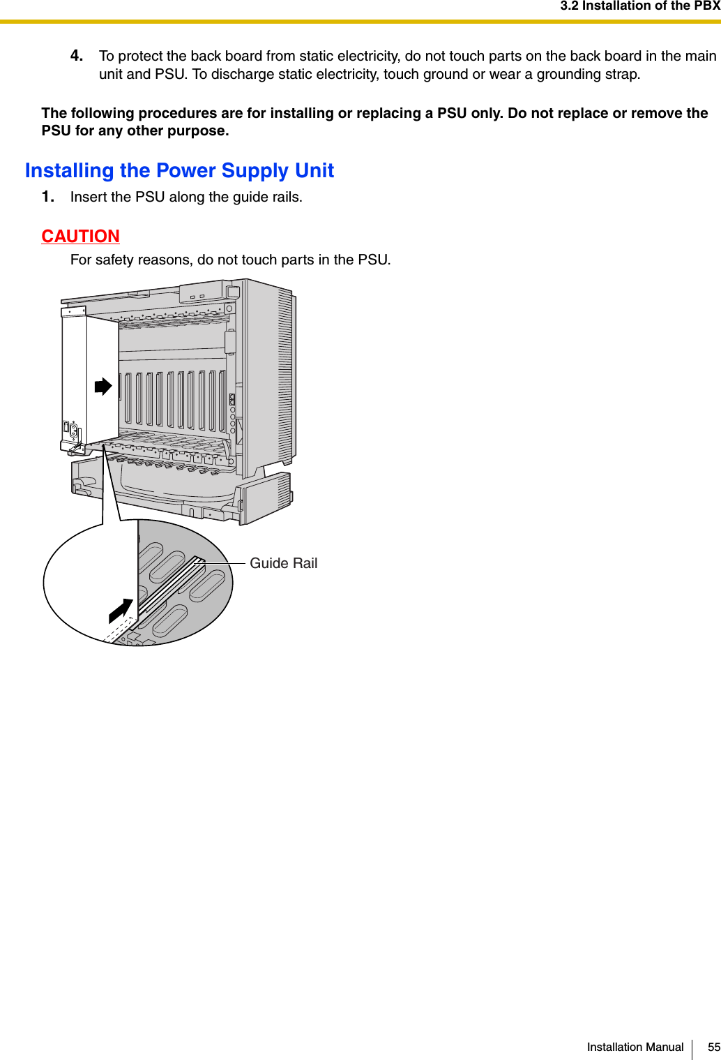 3.2 Installation of the PBXInstallation Manual 554. To protect the back board from static electricity, do not touch parts on the back board in the main unit and PSU. To discharge static electricity, touch ground or wear a grounding strap.The following procedures are for installing or replacing a PSU only. Do not replace or remove the PSU for any other purpose.Installing the Power Supply Unit1. Insert the PSU along the guide rails.CAUTIONFor safety reasons, do not touch parts in the PSU.Guide Rail