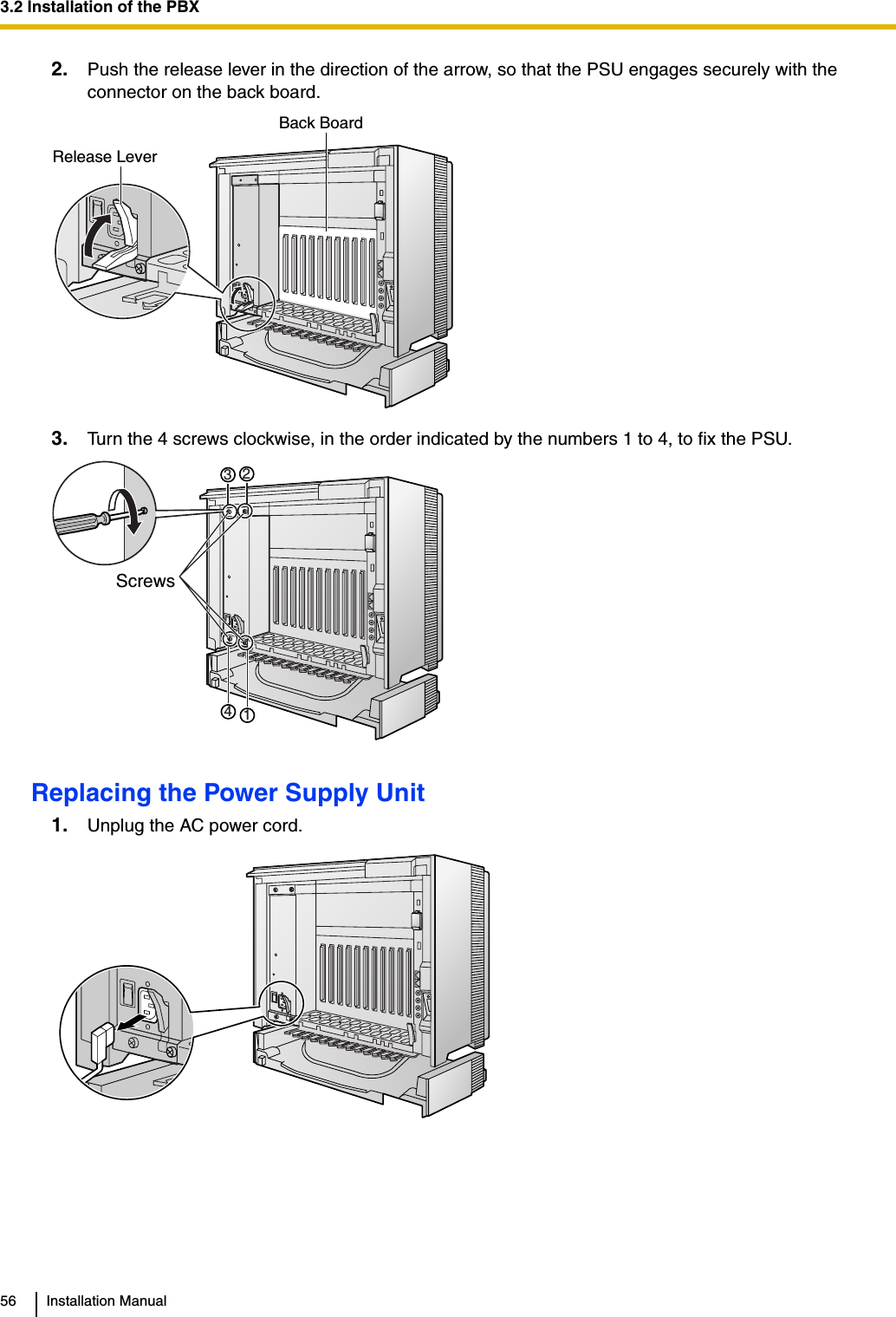3.2 Installation of the PBX56 Installation Manual2. Push the release lever in the direction of the arrow, so that the PSU engages securely with the connector on the back board.3. Turn the 4 screws clockwise, in the order indicated by the numbers 1 to 4, to fix the PSU.Replacing the Power Supply Unit1. Unplug the AC power cord.Release LeverBack Board1324Screws