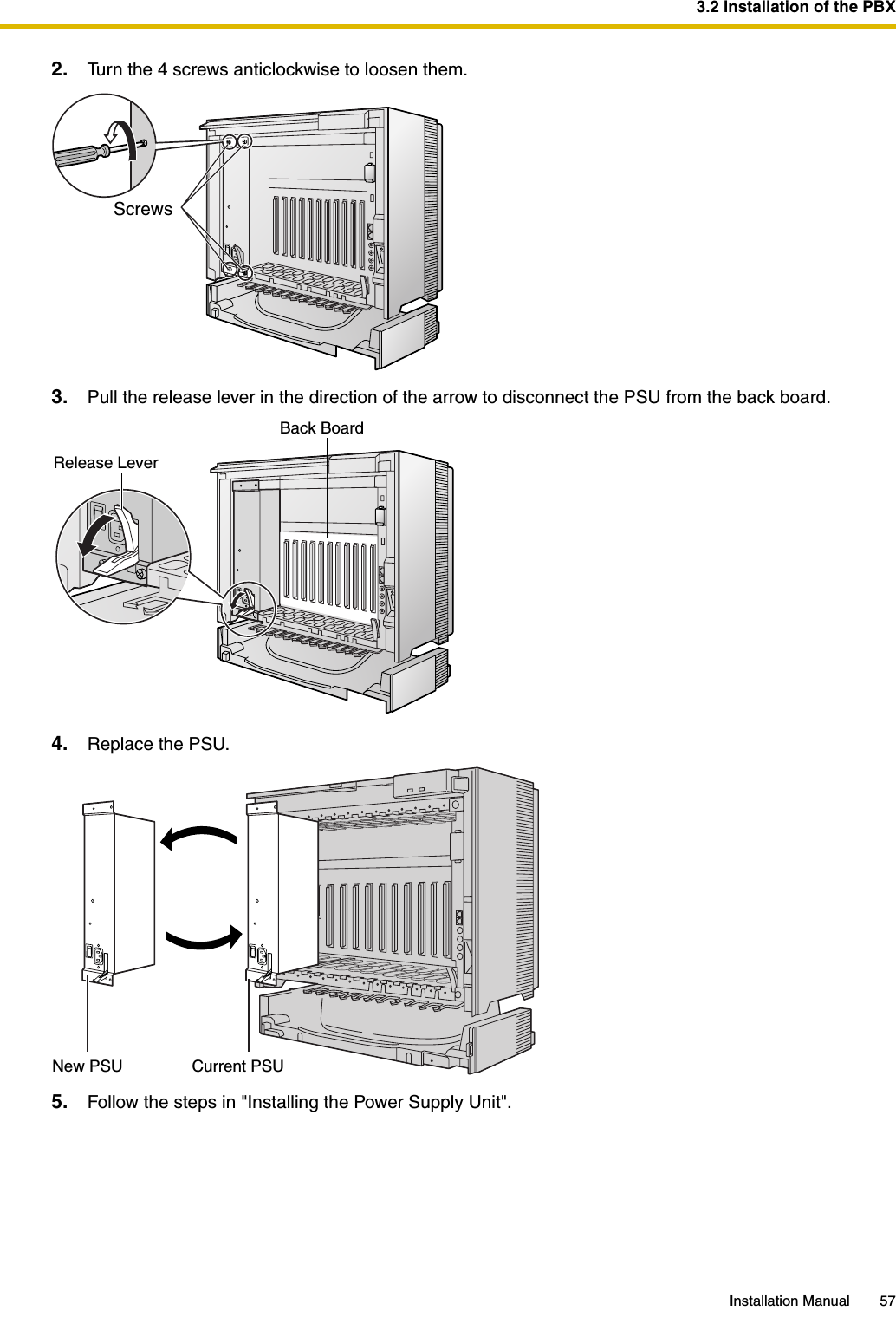 3.2 Installation of the PBXInstallation Manual 572. Turn the 4 screws anticlockwise to loosen them.3. Pull the release lever in the direction of the arrow to disconnect the PSU from the back board.4. Replace the PSU.5. Follow the steps in &quot;Installing the Power Supply Unit&quot;.ScrewsRelease LeverBack BoardNew PSU Current PSU