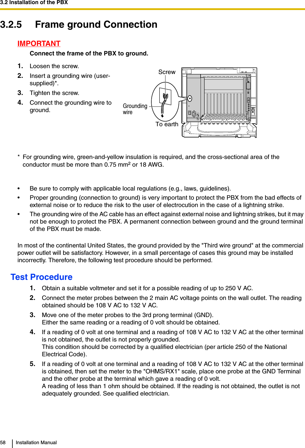 3.2 Installation of the PBX58 Installation Manual3.2.5 Frame ground ConnectionIMPORTANTConnect the frame of the PBX to ground.• Be sure to comply with applicable local regulations (e.g., laws, guidelines).• Proper grounding (connection to ground) is very important to protect the PBX from the bad effects of external noise or to reduce the risk to the user of electrocution in the case of a lightning strike.• The grounding wire of the AC cable has an effect against external noise and lightning strikes, but it may not be enough to protect the PBX. A permanent connection between ground and the ground terminal of the PBX must be made.In most of the continental United States, the ground provided by the &quot;Third wire ground&quot; at the commercial power outlet will be satisfactory. However, in a small percentage of cases this ground may be installed incorrectly. Therefore, the following test procedure should be performed.Test Procedure1. Obtain a suitable voltmeter and set it for a possible reading of up to 250 V AC.2. Connect the meter probes between the 2 main AC voltage points on the wall outlet. The reading obtained should be 108 V AC to 132 V AC.3. Move one of the meter probes to the 3rd prong terminal (GND).Either the same reading or a reading of 0 volt should be obtained.4. If a reading of 0 volt at one terminal and a reading of 108 V AC to 132 V AC at the other terminal is not obtained, the outlet is not properly grounded.This condition should be corrected by a qualified electrician (per article 250 of the National Electrical Code).5. If a reading of 0 volt at one terminal and a reading of 108 V AC to 132 V AC at the other terminal is obtained, then set the meter to the &quot;OHMS/RX1&quot; scale, place one probe at the GND Terminal and the other probe at the terminal which gave a reading of 0 volt.A reading of less than 1 ohm should be obtained. If the reading is not obtained, the outlet is not adequately grounded. See qualified electrician.1. Loosen the screw.2. Insert a grounding wire (user-supplied)*.3. Tighten the screw.4. Connect the grounding wire to ground.* For grounding wire, green-and-yellow insulation is required, and the cross-sectional area of the conductor must be more than 0.75 mm2 or 18 AWG.To earthGrounding wireScrew