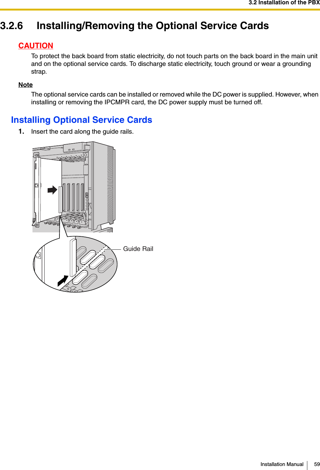 3.2 Installation of the PBXInstallation Manual 593.2.6 Installing/Removing the Optional Service CardsCAUTIONTo protect the back board from static electricity, do not touch parts on the back board in the main unit and on the optional service cards. To discharge static electricity, touch ground or wear a grounding strap.NoteThe optional service cards can be installed or removed while the DC power is supplied. However, when installing or removing the IPCMPR card, the DC power supply must be turned off.Installing Optional Service Cards1. Insert the card along the guide rails.Guide Rail