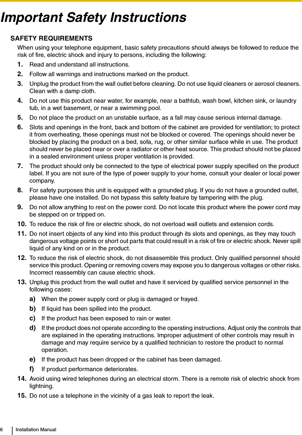 6 Installation ManualImportant Safety InstructionsSAFETY REQUIREMENTSWhen using your telephone equipment, basic safety precautions should always be followed to reduce the risk of fire, electric shock and injury to persons, including the following: 1. Read and understand all instructions.2. Follow all warnings and instructions marked on the product.3. Unplug the product from the wall outlet before cleaning. Do not use liquid cleaners or aerosol cleaners. Clean with a damp cloth.4. Do not use this product near water, for example, near a bathtub, wash bowl, kitchen sink, or laundry tub, in a wet basement, or near a swimming pool.5. Do not place the product on an unstable surface, as a fall may cause serious internal damage.6. Slots and openings in the front, back and bottom of the cabinet are provided for ventilation; to protect it from overheating, these openings must not be blocked or covered. The openings should never be blocked by placing the product on a bed, sofa, rug, or other similar surface while in use. The product should never be placed near or over a radiator or other heat source. This product should not be placed in a sealed environment unless proper ventilation is provided.7. The product should only be connected to the type of electrical power supply specified on the product label. If you are not sure of the type of power supply to your home, consult your dealer or local power company.8. For safety purposes this unit is equipped with a grounded plug. If you do not have a grounded outlet, please have one installed. Do not bypass this safety feature by tampering with the plug.9. Do not allow anything to rest on the power cord. Do not locate this product where the power cord may be stepped on or tripped on.10. To reduce the risk of fire or electric shock, do not overload wall outlets and extension cords.11. Do not insert objects of any kind into this product through its slots and openings, as they may touch dangerous voltage points or short out parts that could result in a risk of fire or electric shock. Never spill liquid of any kind on or in the product.12. To reduce the risk of electric shock, do not disassemble this product. Only qualified personnel should service this product. Opening or removing covers may expose you to dangerous voltages or other risks. Incorrect reassembly can cause electric shock.13. Unplug this product from the wall outlet and have it serviced by qualified service personnel in the following cases:a) When the power supply cord or plug is damaged or frayed.b) If liquid has been spilled into the product.c) If the product has been exposed to rain or water.d) If the product does not operate according to the operating instructions. Adjust only the controls that are explained in the operating instructions. Improper adjustment of other controls may result in damage and may require service by a qualified technician to restore the product to normal operation.e) If the product has been dropped or the cabinet has been damaged.f) If product performance deteriorates.14. Avoid using wired telephones during an electrical storm. There is a remote risk of electric shock from lightning.15. Do not use a telephone in the vicinity of a gas leak to report the leak.