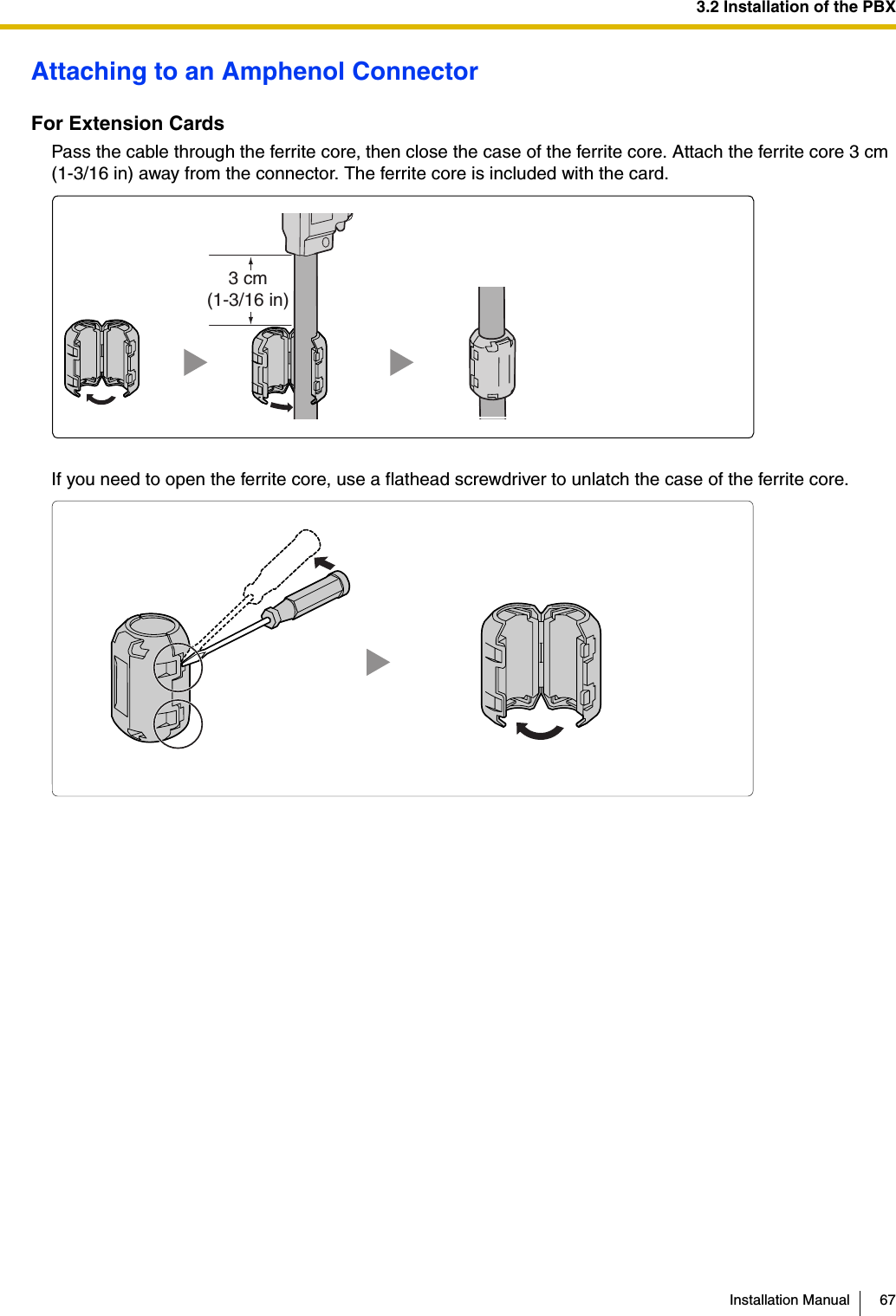 3.2 Installation of the PBXInstallation Manual 67Attaching to an Amphenol ConnectorFor Extension CardsPass the cable through the ferrite core, then close the case of the ferrite core. Attach the ferrite core 3 cm (1-3/16 in) away from the connector. The ferrite core is included with the card.If you need to open the ferrite core, use a flathead screwdriver to unlatch the case of the ferrite core.3 cm(1-3/16 in)