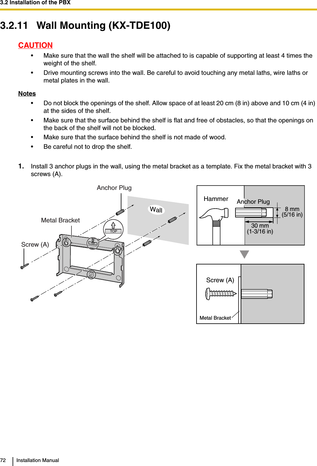 3.2 Installation of the PBX72 Installation Manual3.2.11 Wall Mounting (KX-TDE100)CAUTION• Make sure that the wall the shelf will be attached to is capable of supporting at least 4 times the weight of the shelf.• Drive mounting screws into the wall. Be careful to avoid touching any metal laths, wire laths or metal plates in the wall.Notes• Do not block the openings of the shelf. Allow space of at least 20 cm (8 in) above and 10 cm (4 in) at the sides of the shelf.• Make sure that the surface behind the shelf is flat and free of obstacles, so that the openings on the back of the shelf will not be blocked.• Make sure that the surface behind the shelf is not made of wood.• Be careful not to drop the shelf.1. Install 3 anchor plugs in the wall, using the metal bracket as a template. Fix the metal bracket with 3 screws (A).TOP30 mm(1-3/16 in)8 mm(5/16 in)TOPMetal BracketScrew (A)Anchor PlugScrew (A)Metal BracketHammer Anchor PlugWall