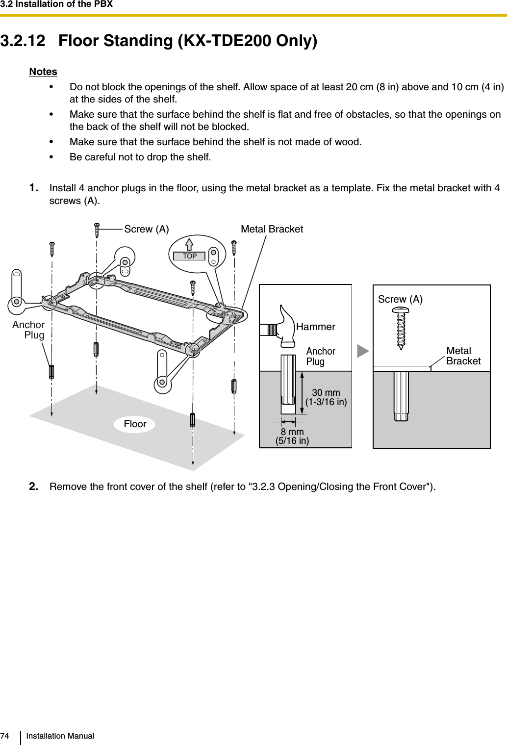 3.2 Installation of the PBX74 Installation Manual3.2.12 Floor Standing (KX-TDE200 Only)Notes• Do not block the openings of the shelf. Allow space of at least 20 cm (8 in) above and 10 cm (4 in) at the sides of the shelf.• Make sure that the surface behind the shelf is flat and free of obstacles, so that the openings on the back of the shelf will not be blocked.• Make sure that the surface behind the shelf is not made of wood.• Be careful not to drop the shelf.1. Install 4 anchor plugs in the floor, using the metal bracket as a template. Fix the metal bracket with 4 screws (A).2. Remove the front cover of the shelf (refer to &quot;3.2.3 Opening/Closing the Front Cover&quot;).TOP30 mm(1-3/16 in)8 mm(5/16 in)FloorScrew (A) Metal BracketAnchorPlugAnchorPlugHammerMetalBracketScrew (A)