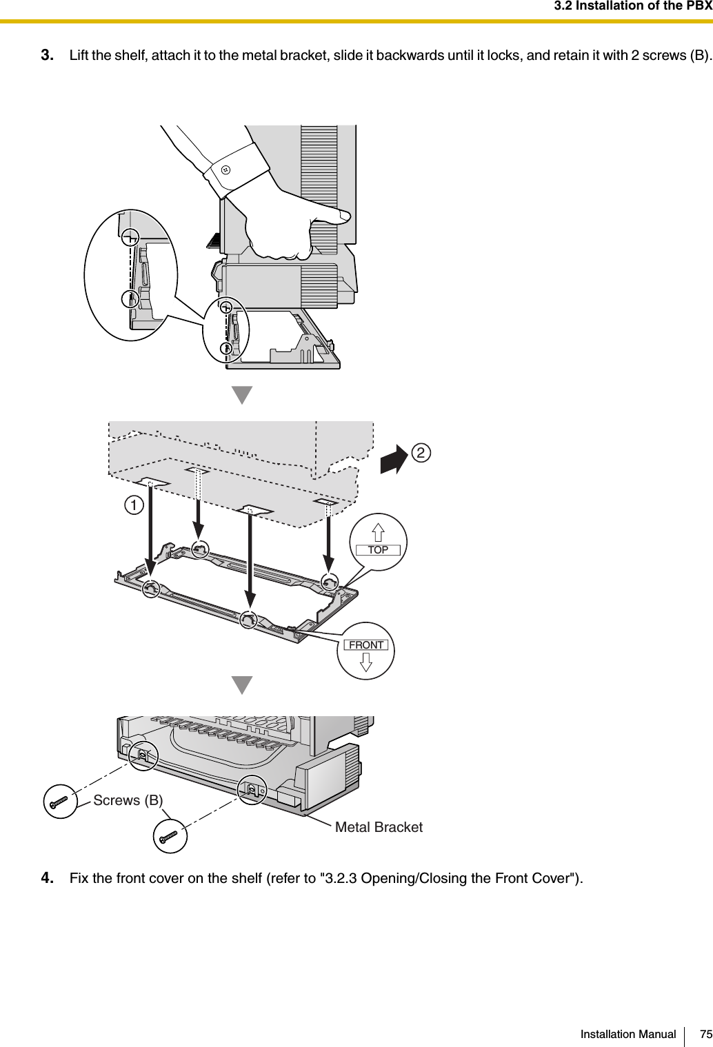 3.2 Installation of the PBXInstallation Manual 753. Lift the shelf, attach it to the metal bracket, slide it backwards until it locks, and retain it with 2 screws (B).4. Fix the front cover on the shelf (refer to &quot;3.2.3 Opening/Closing the Front Cover&quot;).Screws (B)Metal BracketFRONTTOP12