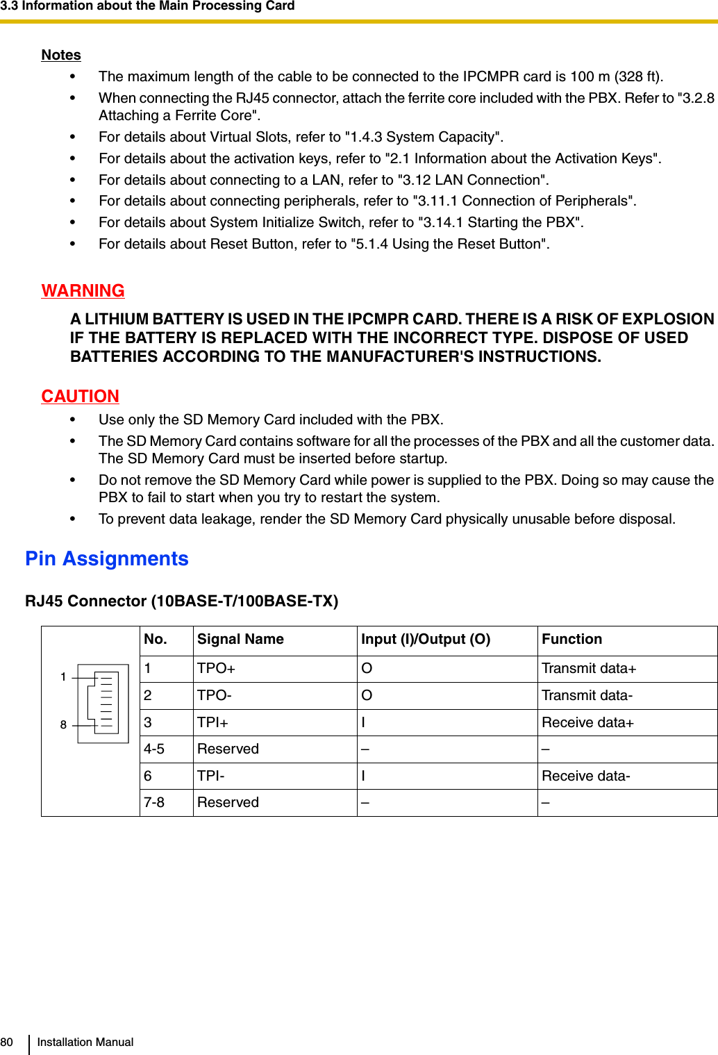 3.3 Information about the Main Processing Card80 Installation ManualNotes• The maximum length of the cable to be connected to the IPCMPR card is 100 m (328 ft).• When connecting the RJ45 connector, attach the ferrite core included with the PBX. Refer to &quot;3.2.8 Attaching a Ferrite Core&quot;.• For details about Virtual Slots, refer to &quot;1.4.3 System Capacity&quot;.• For details about the activation keys, refer to &quot;2.1 Information about the Activation Keys&quot;.• For details about connecting to a LAN, refer to &quot;3.12 LAN Connection&quot;.• For details about connecting peripherals, refer to &quot;3.11.1 Connection of Peripherals&quot;.• For details about System Initialize Switch, refer to &quot;3.14.1 Starting the PBX&quot;.• For details about Reset Button, refer to &quot;5.1.4 Using the Reset Button&quot;.WARNINGA LITHIUM BATTERY IS USED IN THE IPCMPR CARD. THERE IS A RISK OF EXPLOSION IF THE BATTERY IS REPLACED WITH THE INCORRECT TYPE. DISPOSE OF USED BATTERIES ACCORDING TO THE MANUFACTURER&apos;S INSTRUCTIONS.CAUTION• Use only the SD Memory Card included with the PBX.• The SD Memory Card contains software for all the processes of the PBX and all the customer data. The SD Memory Card must be inserted before startup.• Do not remove the SD Memory Card while power is supplied to the PBX. Doing so may cause the PBX to fail to start when you try to restart the system.• To prevent data leakage, render the SD Memory Card physically unusable before disposal.Pin AssignmentsRJ45 Connector (10BASE-T/100BASE-TX)No. Signal Name Input (I)/Output (O) Function1 TPO+ O Transmit data+2 TPO- O Transmit data-3TPI+ I Receive data+4-5 Reserved – –6TPI- I Receive data-7-8 Reserved – –18