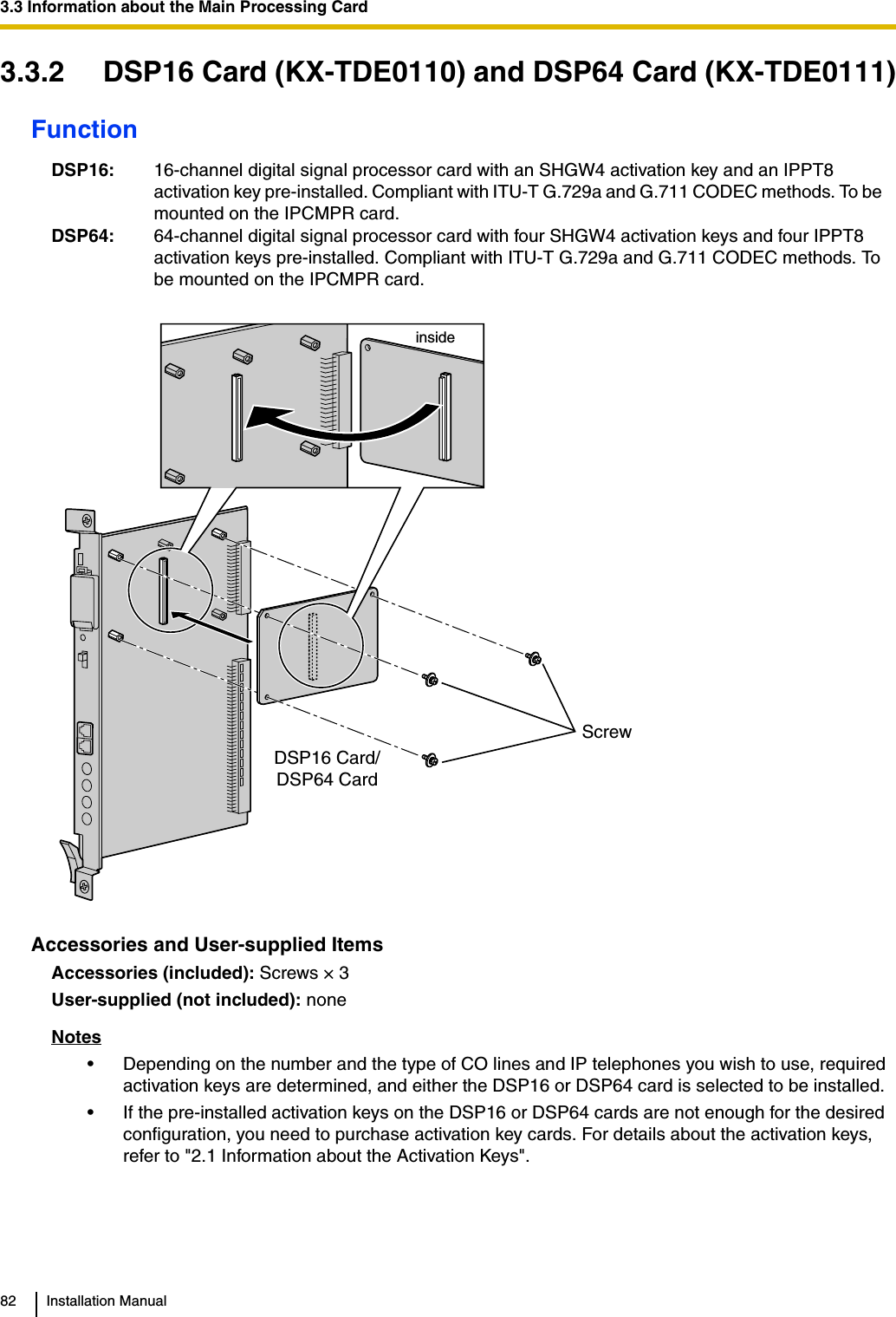 3.3 Information about the Main Processing Card82 Installation Manual3.3.2 DSP16 Card (KX-TDE0110) and DSP64 Card (KX-TDE0111)FunctionAccessories and User-supplied ItemsAccessories (included): Screws × 3User-supplied (not included): noneNotes• Depending on the number and the type of CO lines and IP telephones you wish to use, required activation keys are determined, and either the DSP16 or DSP64 card is selected to be installed. • If the pre-installed activation keys on the DSP16 or DSP64 cards are not enough for the desired configuration, you need to purchase activation key cards. For details about the activation keys, refer to &quot;2.1 Information about the Activation Keys&quot;.DSP16: 16-channel digital signal processor card with an SHGW4 activation key and an IPPT8 activation key pre-installed. Compliant with ITU-T G.729a and G.711 CODEC methods. To be mounted on the IPCMPR card.DSP64: 64-channel digital signal processor card with four SHGW4 activation keys and four IPPT8 activation keys pre-installed. Compliant with ITU-T G.729a and G.711 CODEC methods. To be mounted on the IPCMPR card.DSP16 Card/DSP64 CardScrew inside