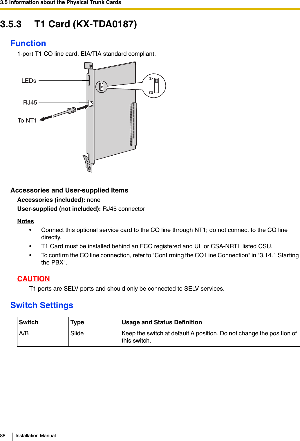 3.5 Information about the Physical Trunk Cards88 Installation Manual3.5.3 T1 Card (KX-TDA0187)Function1-port T1 CO line card. EIA/TIA standard compliant.Accessories and User-supplied ItemsAccessories (included): noneUser-supplied (not included): RJ45 connectorNotes• Connect this optional service card to the CO line through NT1; do not connect to the CO line directly.• T1 Card must be installed behind an FCC registered and UL or CSA-NRTL listed CSU.• To confirm the CO line connection, refer to &quot;Confirming the CO Line Connection&quot; in &quot;3.14.1 Starting the PBX&quot;.CAUTIONT1 ports are SELV ports and should only be connected to SELV services.Switch SettingsSwitch Type Usage and Status DefinitionA/B Slide Keep the switch at default A position. Do not change the position of this switch.LEDsRJ45ABTo NT1 