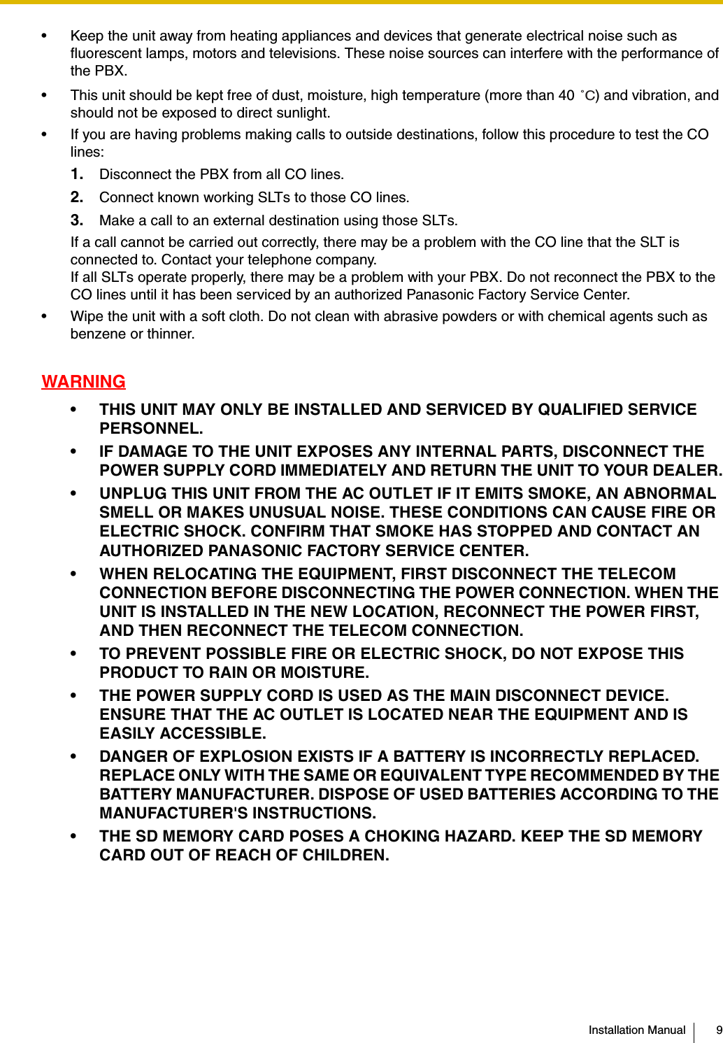 Installation Manual 9• Keep the unit away from heating appliances and devices that generate electrical noise such as fluorescent lamps, motors and televisions. These noise sources can interfere with the performance of the PBX.• This unit should be kept free of dust, moisture, high temperature (more than 40  ) and vibration, and should not be exposed to direct sunlight.• If you are having problems making calls to outside destinations, follow this procedure to test the CO lines:1. Disconnect the PBX from all CO lines.2. Connect known working SLTs to those CO lines.3. Make a call to an external destination using those SLTs.If a call cannot be carried out correctly, there may be a problem with the CO line that the SLT is connected to. Contact your telephone company.If all SLTs operate properly, there may be a problem with your PBX. Do not reconnect the PBX to the CO lines until it has been serviced by an authorized Panasonic Factory Service Center.• Wipe the unit with a soft cloth. Do not clean with abrasive powders or with chemical agents such as benzene or thinner.WARNING• THIS UNIT MAY ONLY BE INSTALLED AND SERVICED BY QUALIFIED SERVICE PERSONNEL.• IF DAMAGE TO THE UNIT EXPOSES ANY INTERNAL PARTS, DISCONNECT THE POWER SUPPLY CORD IMMEDIATELY AND RETURN THE UNIT TO YOUR DEALER.• UNPLUG THIS UNIT FROM THE AC OUTLET IF IT EMITS SMOKE, AN ABNORMAL SMELL OR MAKES UNUSUAL NOISE. THESE CONDITIONS CAN CAUSE FIRE OR ELECTRIC SHOCK. CONFIRM THAT SMOKE HAS STOPPED AND CONTACT AN AUTHORIZED PANASONIC FACTORY SERVICE CENTER.• WHEN RELOCATING THE EQUIPMENT, FIRST DISCONNECT THE TELECOM CONNECTION BEFORE DISCONNECTING THE POWER CONNECTION. WHEN THE UNIT IS INSTALLED IN THE NEW LOCATION, RECONNECT THE POWER FIRST, AND THEN RECONNECT THE TELECOM CONNECTION.• TO PREVENT POSSIBLE FIRE OR ELECTRIC SHOCK, DO NOT EXPOSE THIS PRODUCT TO RAIN OR MOISTURE.• THE POWER SUPPLY CORD IS USED AS THE MAIN DISCONNECT DEVICE. ENSURE THAT THE AC OUTLET IS LOCATED NEAR THE EQUIPMENT AND IS EASILY ACCESSIBLE.• DANGER OF EXPLOSION EXISTS IF A BATTERY IS INCORRECTLY REPLACED. REPLACE ONLY WITH THE SAME OR EQUIVALENT TYPE RECOMMENDED BY THE BATTERY MANUFACTURER. DISPOSE OF USED BATTERIES ACCORDING TO THE MANUFACTURER&apos;S INSTRUCTIONS.• THE SD MEMORY CARD POSES A CHOKING HAZARD. KEEP THE SD MEMORY CARD OUT OF REACH OF CHILDREN.˚C