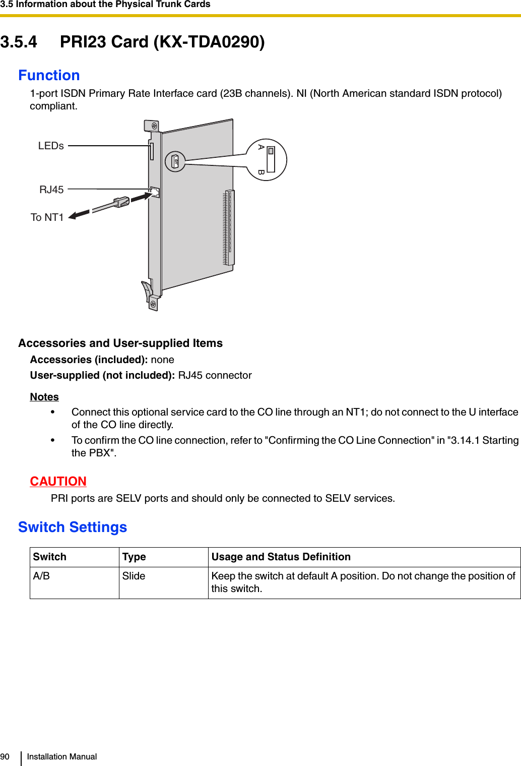 3.5 Information about the Physical Trunk Cards90 Installation Manual3.5.4 PRI23 Card (KX-TDA0290)Function1-port ISDN Primary Rate Interface card (23B channels). NI (North American standard ISDN protocol) compliant.Accessories and User-supplied ItemsAccessories (included): noneUser-supplied (not included): RJ45 connectorNotes• Connect this optional service card to the CO line through an NT1; do not connect to the U interface of the CO line directly.• To confirm the CO line connection, refer to &quot;Confirming the CO Line Connection&quot; in &quot;3.14.1 Starting the PBX&quot;.CAUTIONPRI ports are SELV ports and should only be connected to SELV services.Switch SettingsSwitch Type Usage and Status DefinitionA/B Slide Keep the switch at default A position. Do not change the position of this switch.LEDsRJ45ABTo NT1