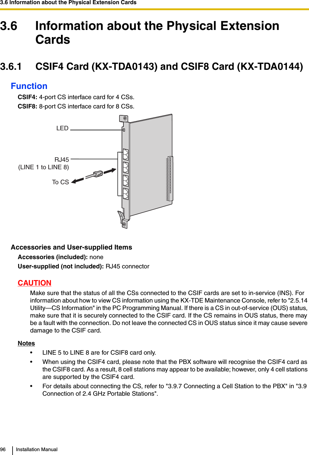 3.6 Information about the Physical Extension Cards96 Installation Manual3.6 Information about the Physical Extension Cards3.6.1 CSIF4 Card (KX-TDA0143) and CSIF8 Card (KX-TDA0144)FunctionCSIF4: 4-port CS interface card for 4 CSs.CSIF8: 8-port CS interface card for 8 CSs.Accessories and User-supplied ItemsAccessories (included): noneUser-supplied (not included): RJ45 connectorCAUTIONMake sure that the status of all the CSs connected to the CSIF cards are set to in-service (INS). For information about how to view CS information using the KX-TDE Maintenance Console, refer to &quot;2.5.14 Utility—CS Information&quot; in the PC Programming Manual. If there is a CS in out-of-service (OUS) status, make sure that it is securely connected to the CSIF card. If the CS remains in OUS status, there may be a fault with the connection. Do not leave the connected CS in OUS status since it may cause severe damage to the CSIF card.Notes• LINE 5 to LINE 8 are for CSIF8 card only.• When using the CSIF4 card, please note that the PBX software will recognise the CSIF4 card as the CSIF8 card. As a result, 8 cell stations may appear to be available; however, only 4 cell stations are supported by the CSIF4 card.• For details about connecting the CS, refer to &quot;3.9.7 Connecting a Cell Station to the PBX&quot; in &quot;3.9 Connection of 2.4 GHz Portable Stations&quot;.RJ45(LINE 1 to LINE 8)LEDTo C S