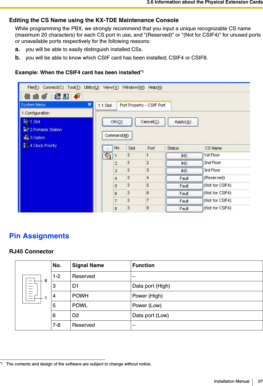 3.6 Information about the Physical Extension CardsInstallation Manual 97Editing the CS Name using the KX-TDE Maintenance ConsoleWhile programming the PBX, we strongly recommend that you input a unique recognizable CS name (maximum 20 characters) for each CS port in use, and &quot;(Reserved)&quot; or &quot;(Not for CSIF4)&quot; for unused ports or unavailable ports respectively for the following reasons:a. you will be able to easily distinguish installed CSs.b. you will be able to know which CSIF card has been installed; CSIF4 or CSIF8.Example: When the CSIF4 card has been installed*1Pin AssignmentsRJ45 Connector*1 The contents and design of the software are subject to change without notice.No. Signal Name Function1-2 Reserved –3 D1 Data port (High)4POWH Power (High)5 POWL Power (Low)6 D2 Data port (Low)7-8 Reserved –81