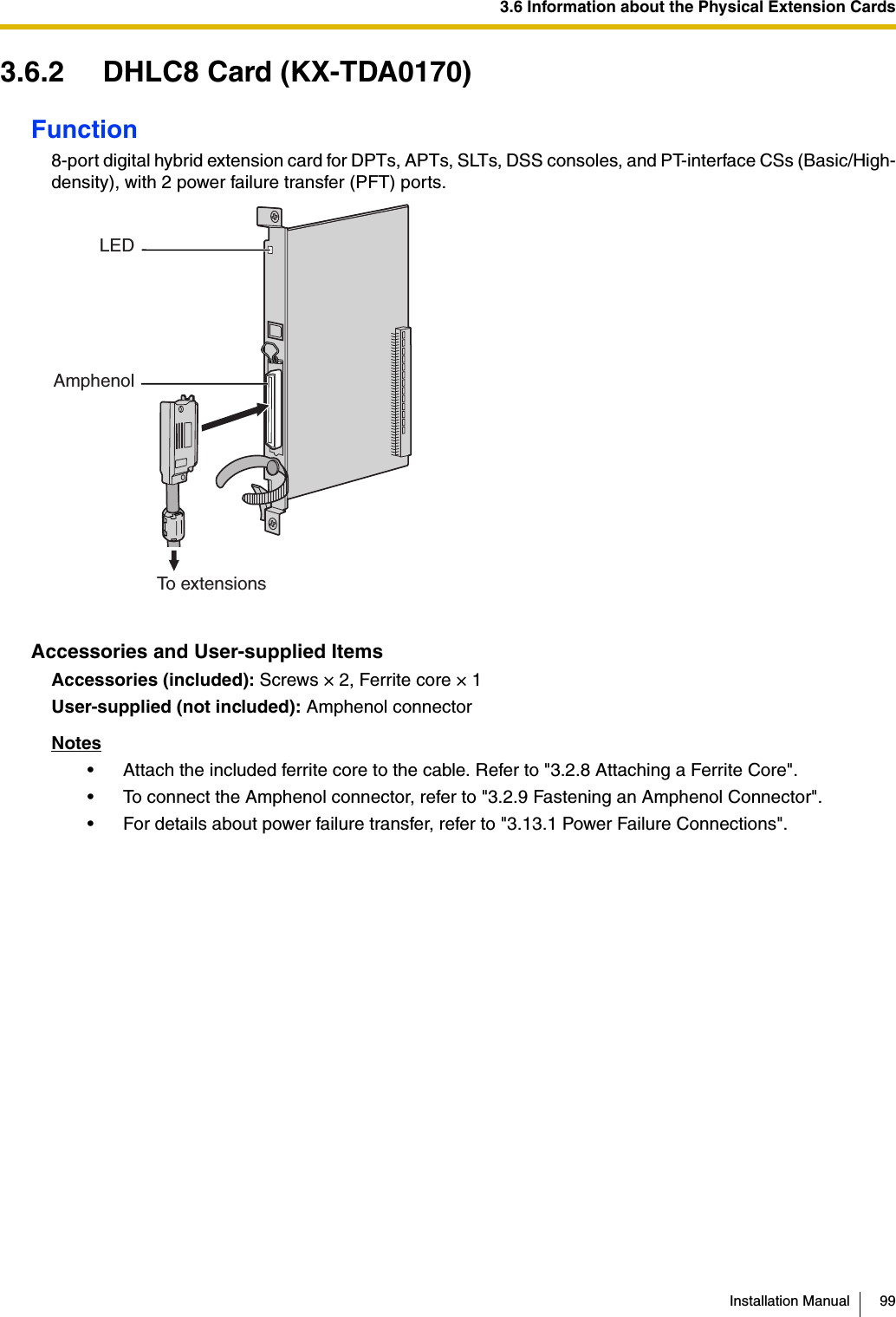 3.6 Information about the Physical Extension CardsInstallation Manual 993.6.2 DHLC8 Card (KX-TDA0170)Function8-port digital hybrid extension card for DPTs, APTs, SLTs, DSS consoles, and PT-interface CSs (Basic/High-density), with 2 power failure transfer (PFT) ports.Accessories and User-supplied ItemsAccessories (included): Screws × 2, Ferrite core × 1User-supplied (not included): Amphenol connectorNotes• Attach the included ferrite core to the cable. Refer to &quot;3.2.8 Attaching a Ferrite Core&quot;.• To connect the Amphenol connector, refer to &quot;3.2.9 Fastening an Amphenol Connector&quot;.• For details about power failure transfer, refer to &quot;3.13.1 Power Failure Connections&quot;.LEDAmphenolTo extensions