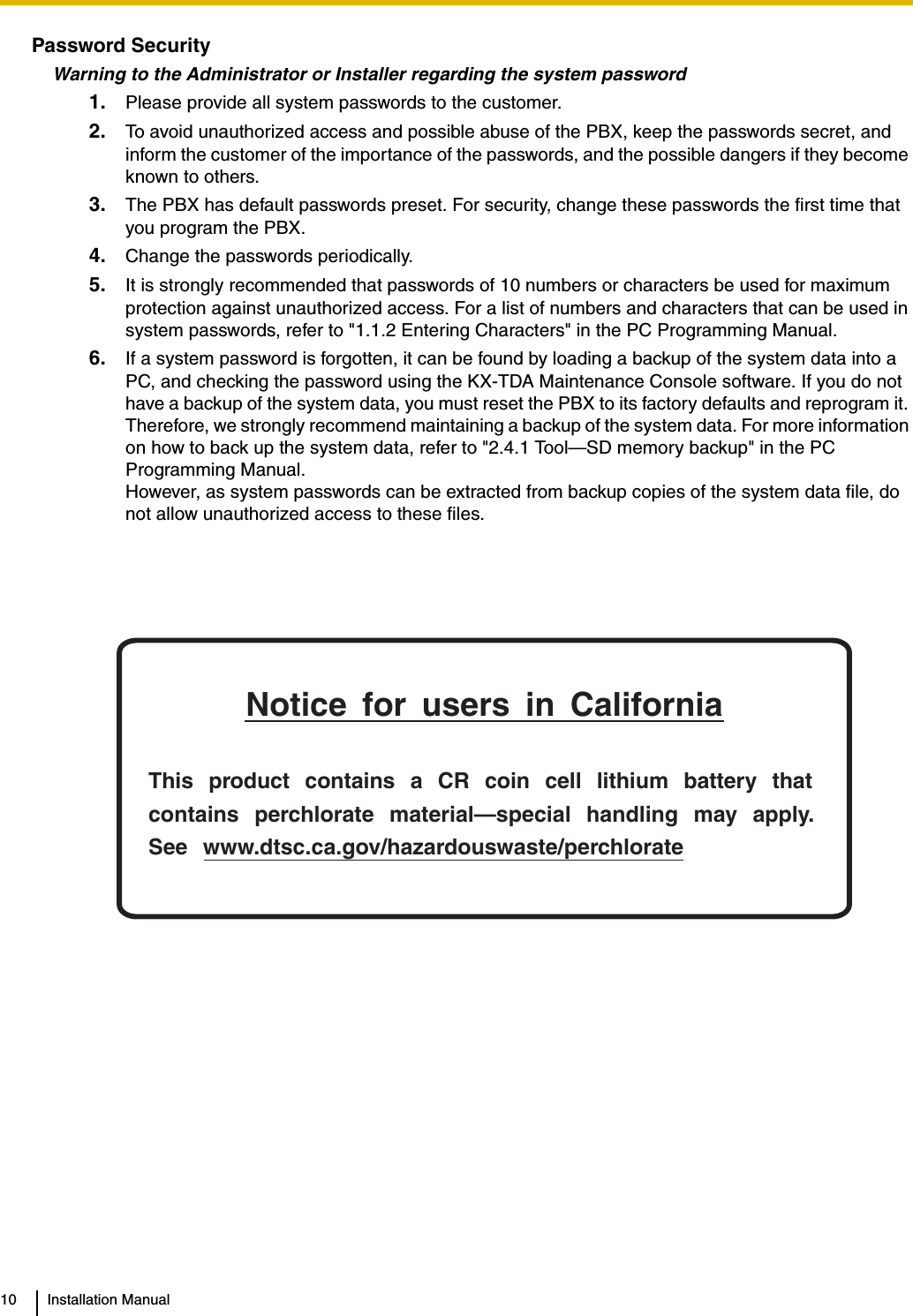 10 Installation ManualPassword SecurityWarning to the Administrator or Installer regarding the system password1. Please provide all system passwords to the customer.2. To avoid unauthorized access and possible abuse of the PBX, keep the passwords secret, and inform the customer of the importance of the passwords, and the possible dangers if they become known to others.3. The PBX has default passwords preset. For security, change these passwords the first time that you program the PBX.4. Change the passwords periodically.5. It is strongly recommended that passwords of 10 numbers or characters be used for maximum protection against unauthorized access. For a list of numbers and characters that can be used in system passwords, refer to &quot;1.1.2 Entering Characters&quot; in the PC Programming Manual.6. If a system password is forgotten, it can be found by loading a backup of the system data into a PC, and checking the password using the KX-TDA Maintenance Console software. If you do not have a backup of the system data, you must reset the PBX to its factory defaults and reprogram it. Therefore, we strongly recommend maintaining a backup of the system data. For more information on how to back up the system data, refer to &quot;2.4.1 Tool—SD memory backup&quot; in the PC Programming Manual.However, as system passwords can be extracted from backup copies of the system data file, do not allow unauthorized access to these files.Notice for users in CaliforniaThis product contains a CR coin cell lithium battery that contains perchlorate material—special handling may apply.See www.dtsc.ca.gov/hazardouswaste/perchlorate