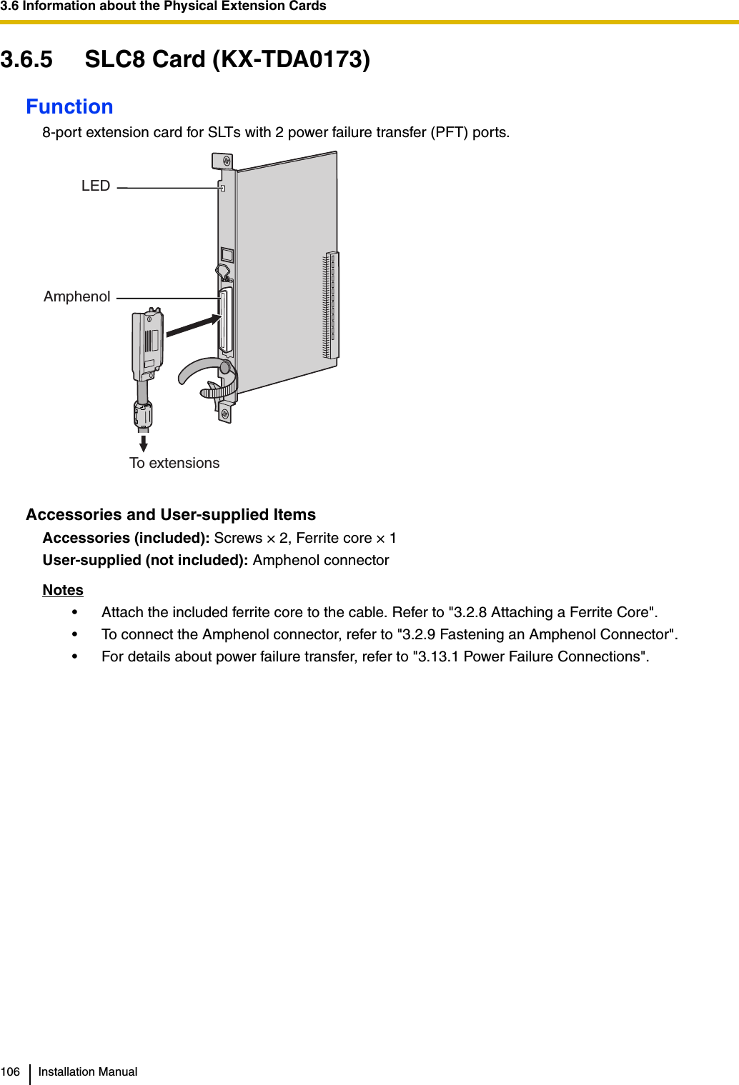 3.6 Information about the Physical Extension Cards106 Installation Manual3.6.5 SLC8 Card (KX-TDA0173)Function8-port extension card for SLTs with 2 power failure transfer (PFT) ports.Accessories and User-supplied ItemsAccessories (included): Screws × 2, Ferrite core × 1User-supplied (not included): Amphenol connectorNotes• Attach the included ferrite core to the cable. Refer to &quot;3.2.8 Attaching a Ferrite Core&quot;.• To connect the Amphenol connector, refer to &quot;3.2.9 Fastening an Amphenol Connector&quot;.• For details about power failure transfer, refer to &quot;3.13.1 Power Failure Connections&quot;.     LEDAmphenolTo extensions