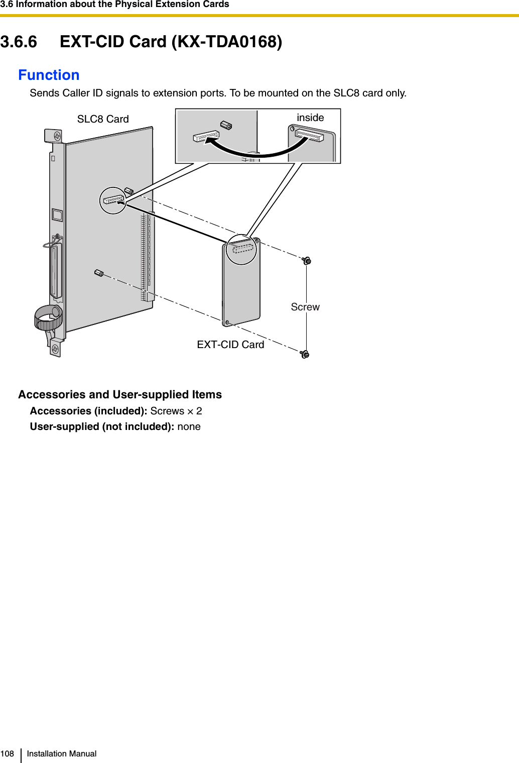 3.6 Information about the Physical Extension Cards108 Installation Manual3.6.6 EXT-CID Card (KX-TDA0168)FunctionSends Caller ID signals to extension ports. To be mounted on the SLC8 card only.Accessories and User-supplied ItemsAccessories (included): Screws × 2User-supplied (not included): noneEXT-CID CardScrew SLC8 Card inside