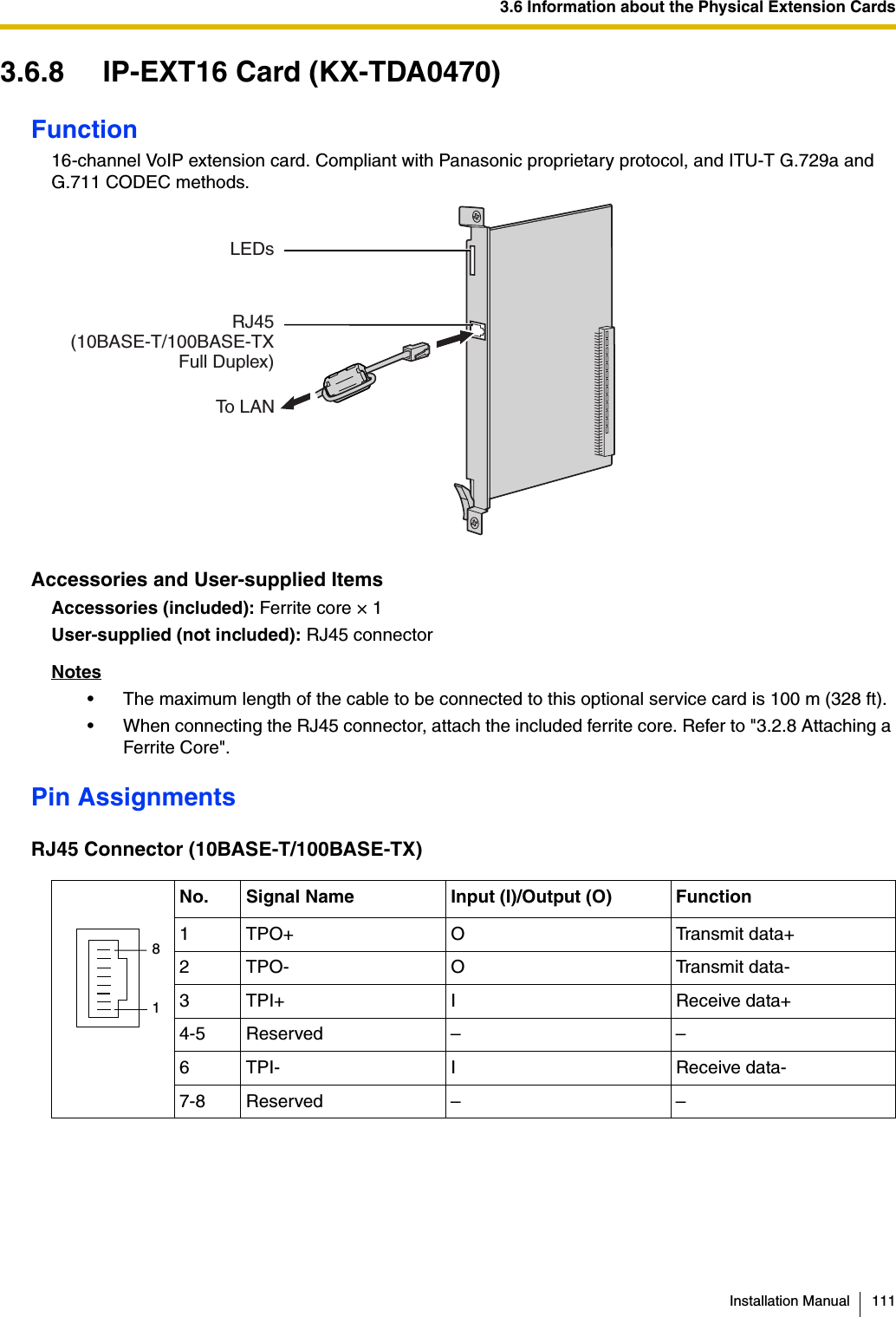 3.6 Information about the Physical Extension CardsInstallation Manual 1113.6.8 IP-EXT16 Card (KX-TDA0470)Function16-channel VoIP extension card. Compliant with Panasonic proprietary protocol, and ITU-T G.729a and G.711 CODEC methods.Accessories and User-supplied ItemsAccessories (included): Ferrite core × 1User-supplied (not included): RJ45 connectorNotes• The maximum length of the cable to be connected to this optional service card is 100 m (328 ft).• When connecting the RJ45 connector, attach the included ferrite core. Refer to &quot;3.2.8 Attaching a Ferrite Core&quot;.Pin AssignmentsRJ45 Connector (10BASE-T/100BASE-TX)No. Signal Name Input (I)/Output (O) Function1 TPO+ O Transmit data+2 TPO- O Transmit data-3 TPI+ I Receive data+4-5 Reserved – –6 TPI- I Receive data-7-8 Reserved – –To LANRJ45(10BASE-T/100BASE-TX Full Duplex)LEDs81