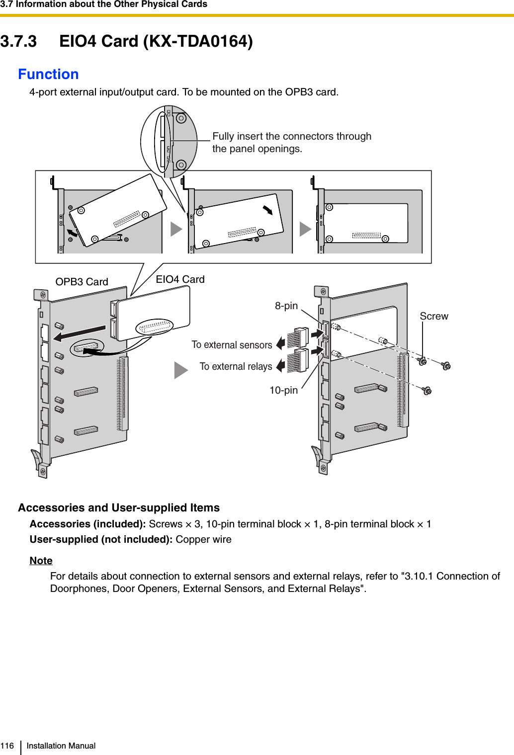 3.7 Information about the Other Physical Cards116 Installation Manual3.7.3 EIO4 Card (KX-TDA0164)Function4-port external input/output card. To be mounted on the OPB3 card.Accessories and User-supplied ItemsAccessories (included): Screws × 3, 10-pin terminal block × 1, 8-pin terminal block × 1 User-supplied (not included): Copper wireNoteFor details about connection to external sensors and external relays, refer to &quot;3.10.1 Connection of Doorphones, Door Openers, External Sensors, and External Relays&quot;.ScrewEIO4 CardOPB3 Card Fully insert the connectors throughthe panel openings.To external relaysTo external sensors10-pin8-pin