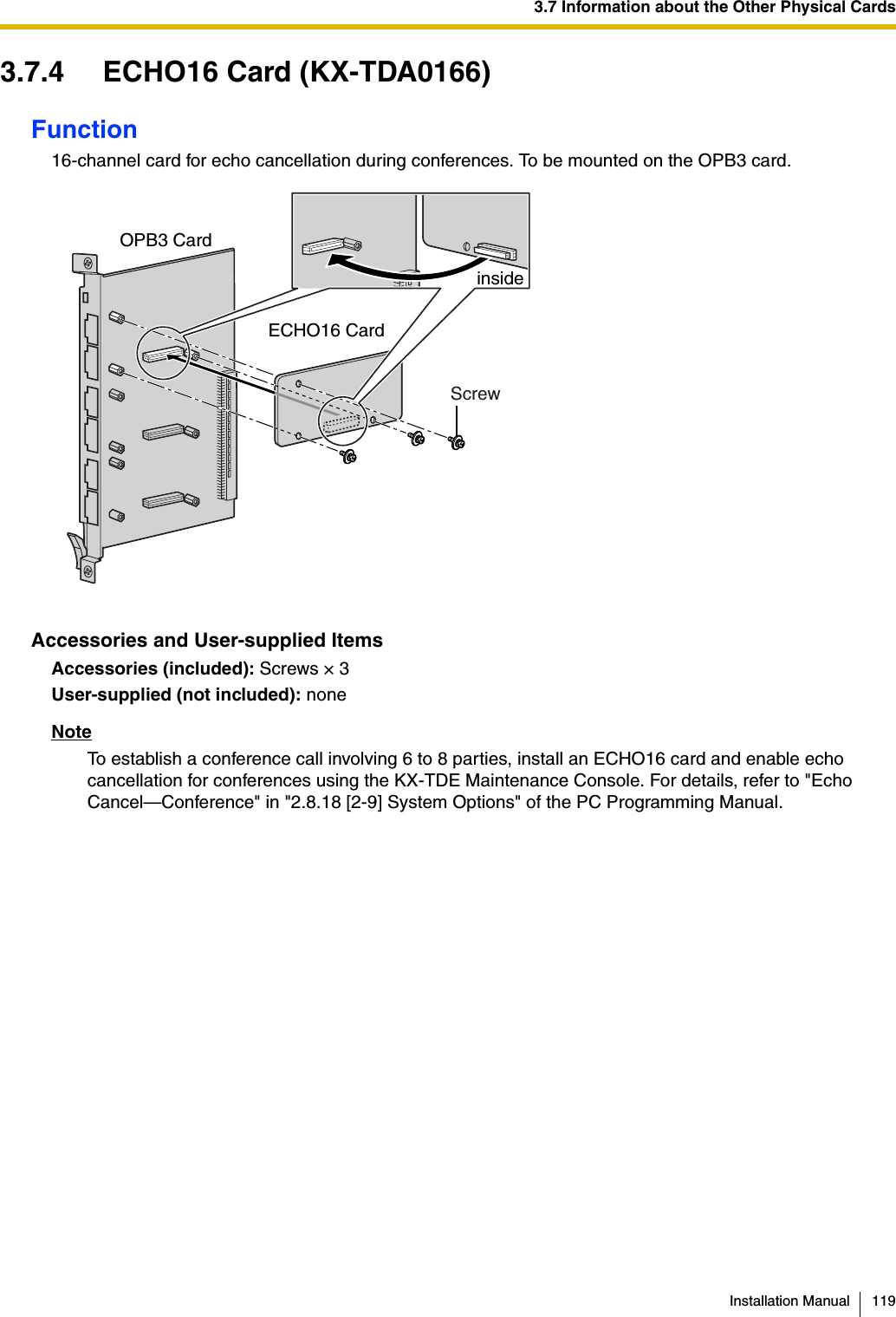 3.7 Information about the Other Physical CardsInstallation Manual 1193.7.4 ECHO16 Card (KX-TDA0166)Function16-channel card for echo cancellation during conferences. To be mounted on the OPB3 card.Accessories and User-supplied ItemsAccessories (included): Screws × 3User-supplied (not included): noneNoteTo establish a conference call involving 6 to 8 parties, install an ECHO16 card and enable echo cancellation for conferences using the KX-TDE Maintenance Console. For details, refer to &quot;Echo Cancel—Conference&quot; in &quot;2.8.18 [2-9] System Options&quot; of the PC Programming Manual.ScrewinsideECHO16 CardOPB3 Card 