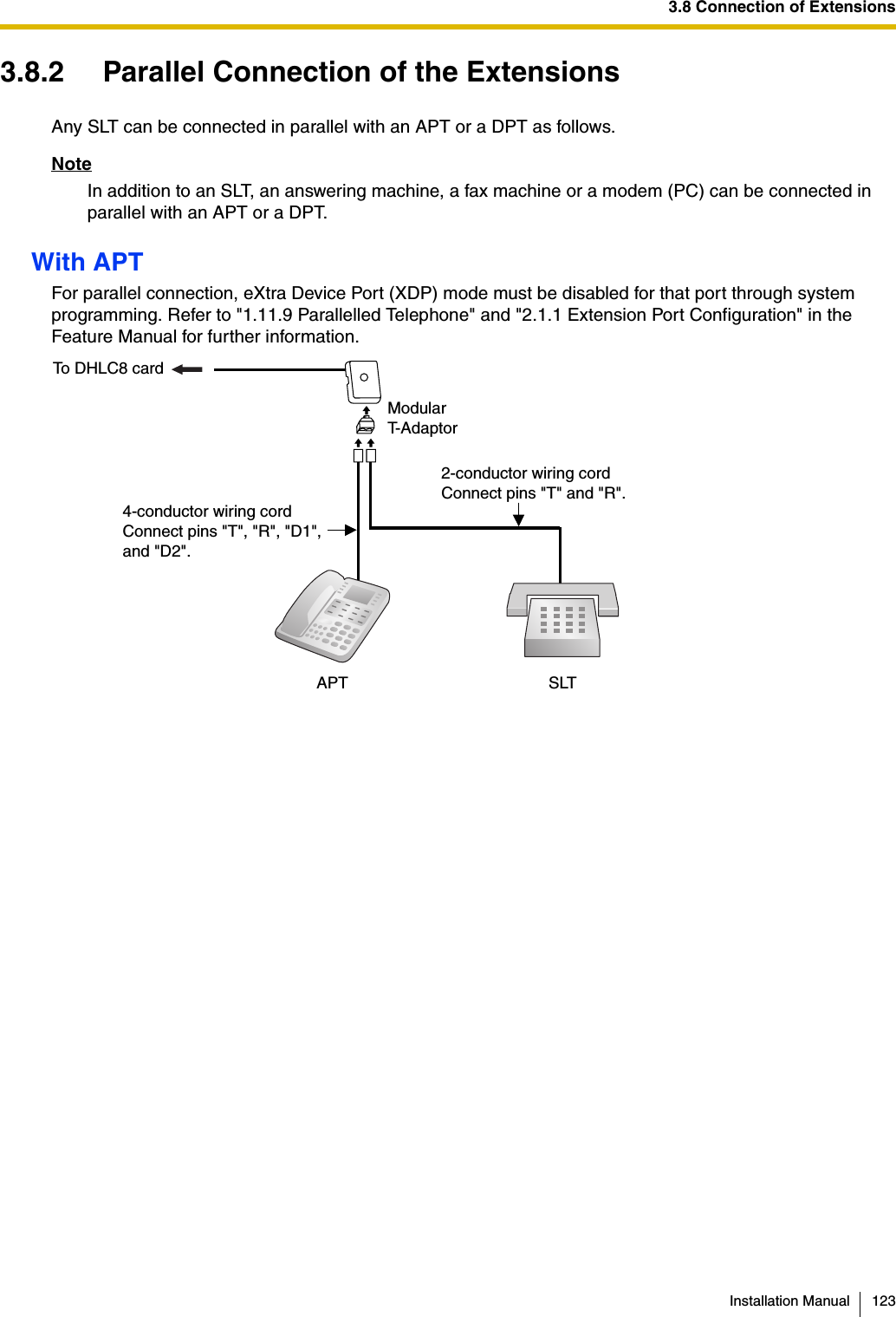 3.8 Connection of ExtensionsInstallation Manual 1233.8.2 Parallel Connection of the ExtensionsAny SLT can be connected in parallel with an APT or a DPT as follows.NoteIn addition to an SLT, an answering machine, a fax machine or a modem (PC) can be connected in parallel with an APT or a DPT.With APTFor parallel connection, eXtra Device Port (XDP) mode must be disabled for that port through system programming. Refer to &quot;1.11.9 Parallelled Telephone&quot; and &quot;2.1.1 Extension Port Configuration&quot; in the Feature Manual for further information.To DHLC8 card4-conductor wiring cordConnect pins &quot;T&quot;, &quot;R&quot;, &quot;D1&quot;,and &quot;D2&quot;.2-conductor wiring cordConnect pins &quot;T&quot; and &quot;R&quot;.SLTAPTModularT-Adaptor