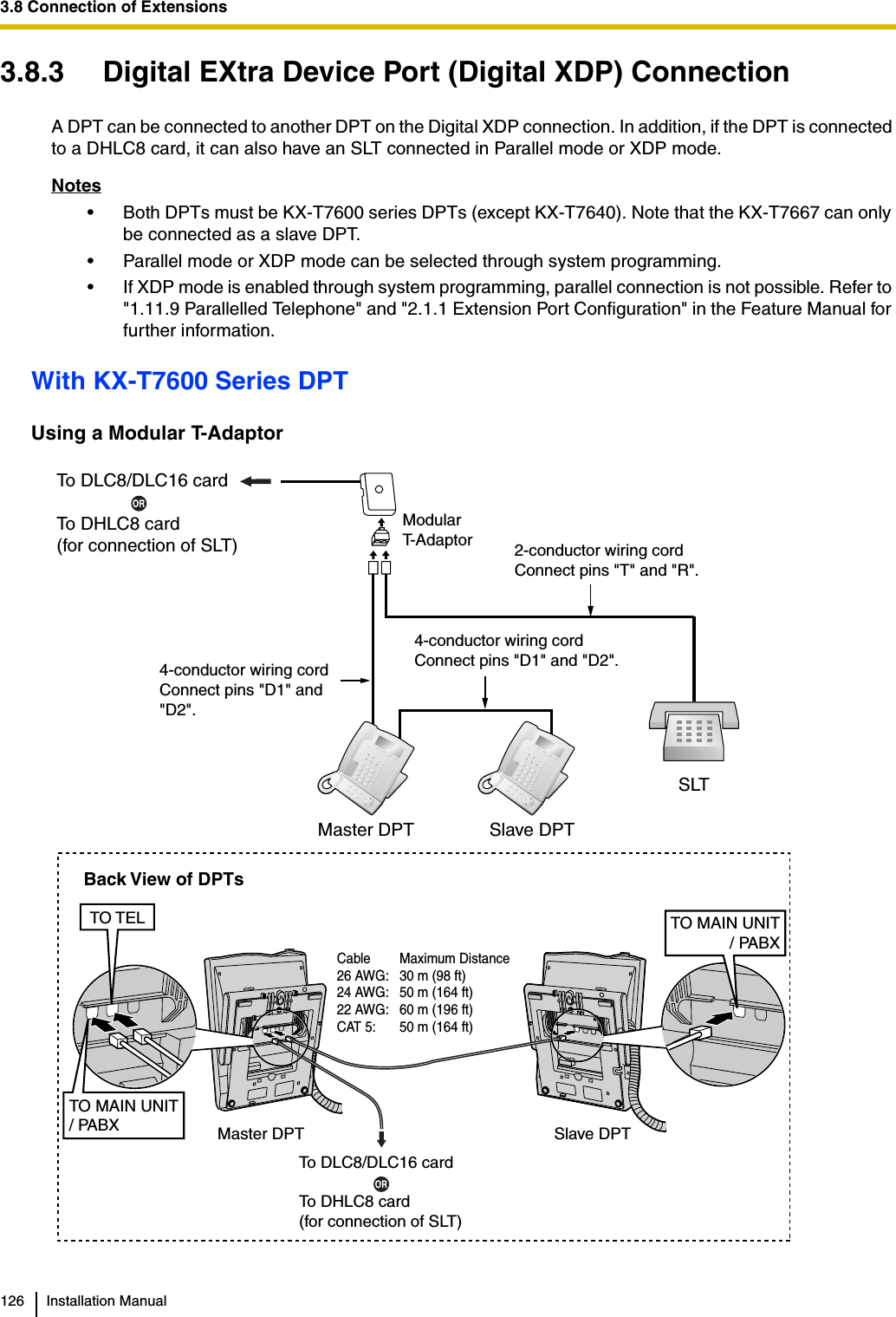 3.8 Connection of Extensions126 Installation Manual3.8.3 Digital EXtra Device Port (Digital XDP) ConnectionA DPT can be connected to another DPT on the Digital XDP connection. In addition, if the DPT is connected to a DHLC8 card, it can also have an SLT connected in Parallel mode or XDP mode.Notes• Both DPTs must be KX-T7600 series DPTs (except KX-T7640). Note that the KX-T7667 can only be connected as a slave DPT.• Parallel mode or XDP mode can be selected through system programming.• If XDP mode is enabled through system programming, parallel connection is not possible. Refer to &quot;1.11.9 Parallelled Telephone&quot; and &quot;2.1.1 Extension Port Configuration&quot; in the Feature Manual for further information.With KX-T7600 Series DPTUsing a Modular T-AdaptorTo DLC8/DLC16 cardTo DHLC8 card(for connection of SLT)4-conductor wiring cordConnect pins &quot;D1&quot; and &quot;D2&quot;.Slave DPTSLTMaster DPTModularT-Adaptor4-conductor wiring cordConnect pins &quot;D1&quot; and &quot;D2&quot;.2-conductor wiring cordConnect pins &quot;T&quot; and &quot;R&quot;.Slave DPTMaster DPTTO MAIN UNIT/ PABXTO TELTO MAIN UNIT/ PABXCable Maximum Distance26 AWG: 30 m (98 ft)24 AWG: 50 m (164 ft)22 AWG: 60 m (196 ft)CAT 5: 50 m (164 ft)Back View of DPTsTo DLC8/DLC16 cardTo DHLC8 card(for connection of SLT)