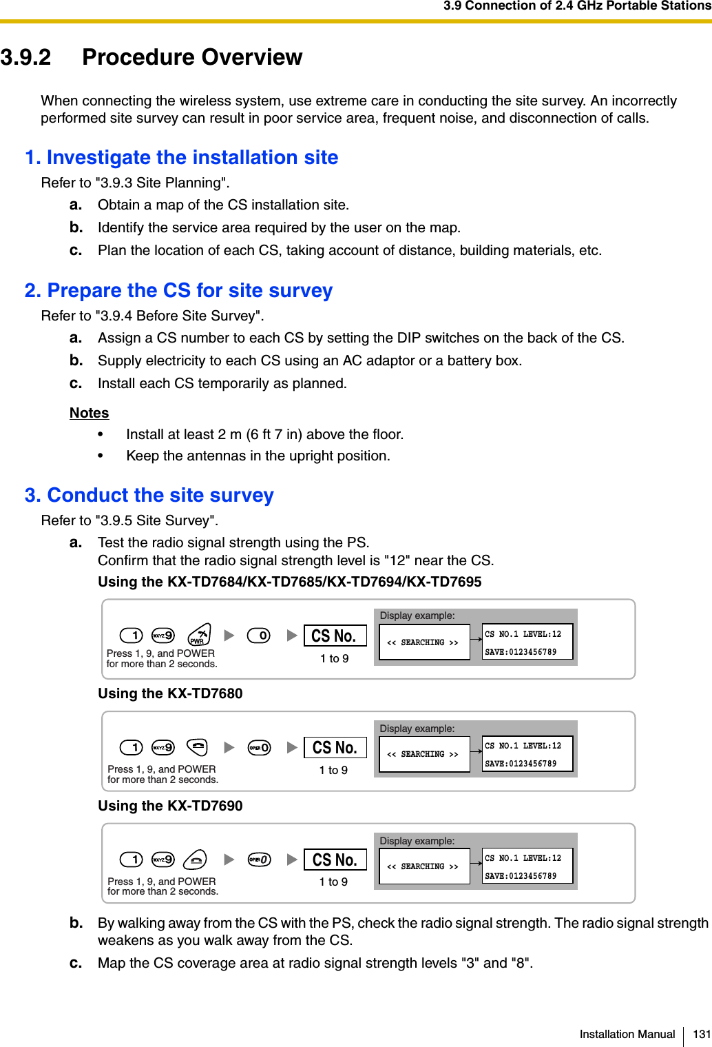 3.9 Connection of 2.4 GHz Portable StationsInstallation Manual 1313.9.2 Procedure OverviewWhen connecting the wireless system, use extreme care in conducting the site survey. An incorrectly performed site survey can result in poor service area, frequent noise, and disconnection of calls.1. Investigate the installation siteRefer to &quot;3.9.3 Site Planning&quot;.a. Obtain a map of the CS installation site.b. Identify the service area required by the user on the map.c. Plan the location of each CS, taking account of distance, building materials, etc.2. Prepare the CS for site surveyRefer to &quot;3.9.4 Before Site Survey&quot;.a. Assign a CS number to each CS by setting the DIP switches on the back of the CS.b. Supply electricity to each CS using an AC adaptor or a battery box.c. Install each CS temporarily as planned.Notes• Install at least 2 m (6 ft 7 in) above the floor.• Keep the antennas in the upright position.3. Conduct the site surveyRefer to &quot;3.9.5 Site Survey&quot;.a. Test the radio signal strength using the PS.Confirm that the radio signal strength level is &quot;12&quot; near the CS.Using the KX-TD7684/KX-TD7685/KX-TD7694/KX-TD7695Using the KX-TD7680Using the KX-TD7690b. By walking away from the CS with the PS, check the radio signal strength. The radio signal strength weakens as you walk away from the CS.c. Map the CS coverage area at radio signal strength levels &quot;3&quot; and &quot;8&quot;.0 &lt;&lt; SEARCHING &gt;&gt;CS NO.1 LEVEL:12SAVE:012345678919Press 1, 9, and POWER for more than 2 seconds.Display example:1 to 9CS No.Display example:Press 1, 9, and POWERfor more than 2 seconds. &lt;&lt; SEARCHING &gt;&gt;CS NO.1 LEVEL:12SAVE:01234567891 to 9CS No.190Display example:Press 1, 9, and POWERfor more than 2 seconds. &lt;&lt; SEARCHING &gt;&gt;CS NO.1 LEVEL:12SAVE:01234567891 to 9CS No.199