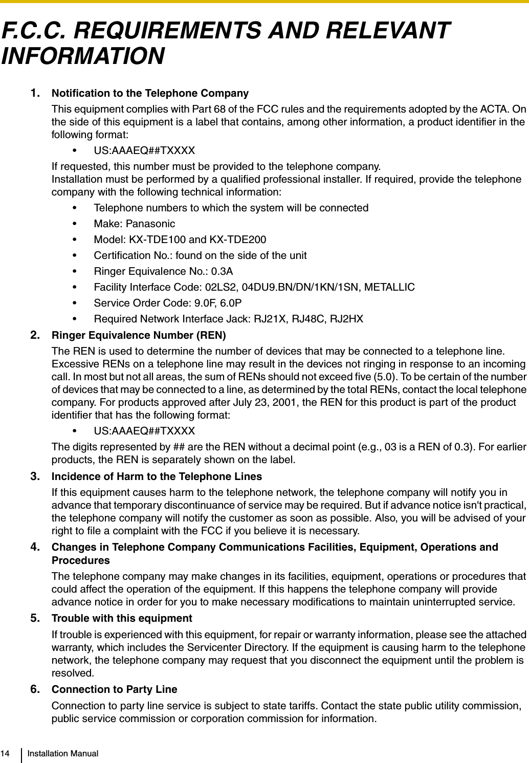 14 Installation ManualF.C.C. REQUIREMENTS AND RELEVANT INFORMATION1. Notification to the Telephone CompanyThis equipment complies with Part 68 of the FCC rules and the requirements adopted by the ACTA. On the side of this equipment is a label that contains, among other information, a product identifier in the following format:• US:AAAEQ##TXXXXIf requested, this number must be provided to the telephone company.Installation must be performed by a qualified professional installer. If required, provide the telephone company with the following technical information:• Telephone numbers to which the system will be connected• Make: Panasonic• Model: KX-TDE100 and KX-TDE200• Certification No.: found on the side of the unit• Ringer Equivalence No.: 0.3A• Facility Interface Code: 02LS2, 04DU9.BN/DN/1KN/1SN, METALLIC• Service Order Code: 9.0F, 6.0P• Required Network Interface Jack: RJ21X, RJ48C, RJ2HX2. Ringer Equivalence Number (REN)The REN is used to determine the number of devices that may be connected to a telephone line. Excessive RENs on a telephone line may result in the devices not ringing in response to an incoming call. In most but not all areas, the sum of RENs should not exceed five (5.0). To be certain of the number of devices that may be connected to a line, as determined by the total RENs, contact the local telephone company. For products approved after July 23, 2001, the REN for this product is part of the product identifier that has the following format:• US:AAAEQ##TXXXXThe digits represented by ## are the REN without a decimal point (e.g., 03 is a REN of 0.3). For earlier products, the REN is separately shown on the label.3. Incidence of Harm to the Telephone LinesIf this equipment causes harm to the telephone network, the telephone company will notify you in advance that temporary discontinuance of service may be required. But if advance notice isn&apos;t practical, the telephone company will notify the customer as soon as possible. Also, you will be advised of your right to file a complaint with the FCC if you believe it is necessary.4. Changes in Telephone Company Communications Facilities, Equipment, Operations and ProceduresThe telephone company may make changes in its facilities, equipment, operations or procedures that could affect the operation of the equipment. If this happens the telephone company will provide advance notice in order for you to make necessary modifications to maintain uninterrupted service.5. Trouble with this equipmentIf trouble is experienced with this equipment, for repair or warranty information, please see the attached warranty, which includes the Servicenter Directory. If the equipment is causing harm to the telephone network, the telephone company may request that you disconnect the equipment until the problem is resolved.6. Connection to Party LineConnection to party line service is subject to state tariffs. Contact the state public utility commission, public service commission or corporation commission for information.