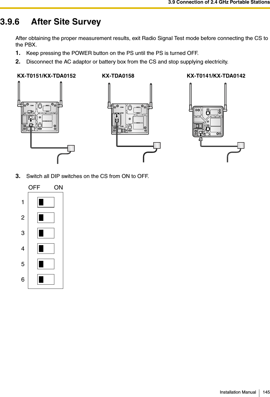 3.9 Connection of 2.4 GHz Portable StationsInstallation Manual 1453.9.6 After Site SurveyAfter obtaining the proper measurement results, exit Radio Signal Test mode before connecting the CS to the PBX.1. Keep pressing the POWER button on the PS until the PS is turned OFF.2. Disconnect the AC adaptor or battery box from the CS and stop supplying electricity.3. Switch all DIP switches on the CS from ON to OFF.KX-T0151/KX-TDA0152 KX-TDA0158 KX-T0141/KX-TDA0142123456OFF ON