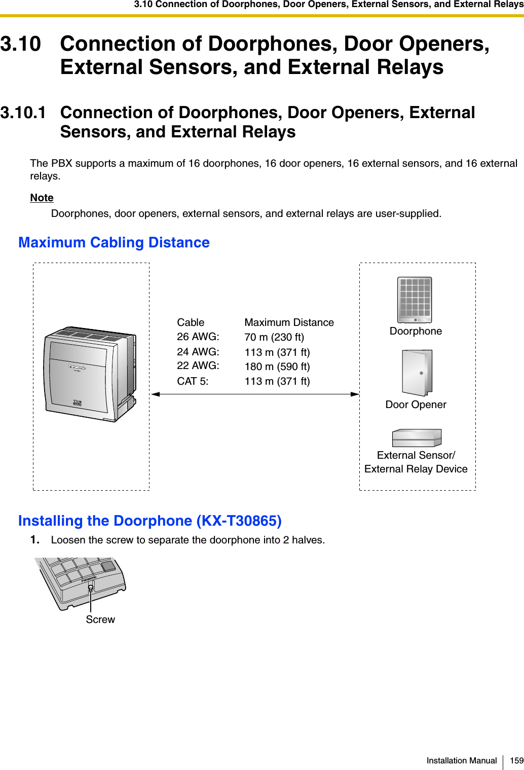 3.10 Connection of Doorphones, Door Openers, External Sensors, and External RelaysInstallation Manual 1593.10 Connection of Doorphones, Door Openers, External Sensors, and External Relays3.10.1 Connection of Doorphones, Door Openers, External Sensors, and External RelaysThe PBX supports a maximum of 16 doorphones, 16 door openers, 16 external sensors, and 16 external relays.NoteDoorphones, door openers, external sensors, and external relays are user-supplied.Maximum Cabling DistanceInstalling the Doorphone (KX-T30865)1. Loosen the screw to separate the doorphone into 2 halves.DoorphoneDoor OpenerCable Maximum Distance26 AWG: 70 m (230 ft)24 AWG: 113 m (371 ft)22 AWG: 180 m (590 ft)CAT 5: 113 m (371 ft)External Sensor/External Relay DevicePanasonicScrew