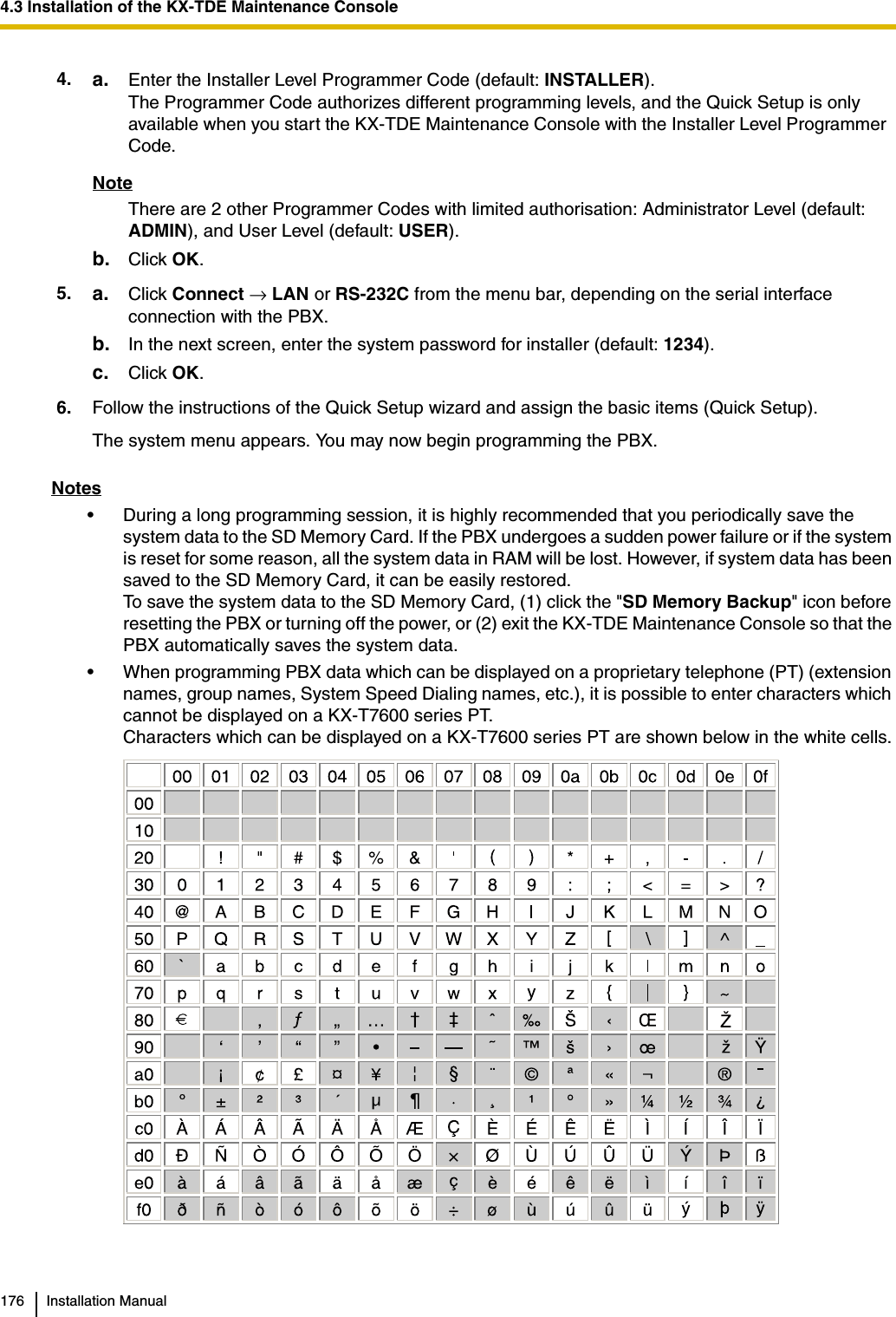4.3 Installation of the KX-TDE Maintenance Console176 Installation ManualNotes• During a long programming session, it is highly recommended that you periodically save the system data to the SD Memory Card. If the PBX undergoes a sudden power failure or if the system is reset for some reason, all the system data in RAM will be lost. However, if system data has been saved to the SD Memory Card, it can be easily restored.To save the system data to the SD Memory Card, (1) click the &quot;SD Memory Backup&quot; icon before resetting the PBX or turning off the power, or (2) exit the KX-TDE Maintenance Console so that the PBX automatically saves the system data.• When programming PBX data which can be displayed on a proprietary telephone (PT) (extension names, group names, System Speed Dialing names, etc.), it is possible to enter characters which cannot be displayed on a KX-T7600 series PT.Characters which can be displayed on a KX-T7600 series PT are shown below in the white cells.4. a. Enter the Installer Level Programmer Code (default: INSTALLER).The Programmer Code authorizes different programming levels, and the Quick Setup is only available when you start the KX-TDE Maintenance Console with the Installer Level Programmer Code.NoteThere are 2 other Programmer Codes with limited authorisation: Administrator Level (default: ADMIN), and User Level (default: USER).b. Click OK.5. a. Click Connect → LAN or RS-232C from the menu bar, depending on the serial interface connection with the PBX.b. In the next screen, enter the system password for installer (default: 1234).c. Click OK.6. Follow the instructions of the Quick Setup wizard and assign the basic items (Quick Setup).The system menu appears. You may now begin programming the PBX.