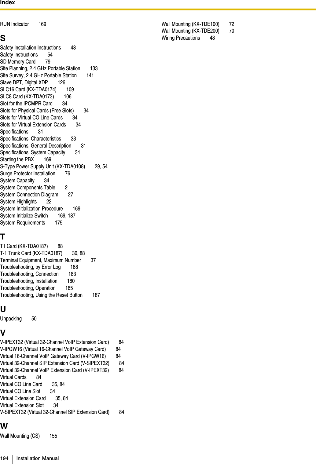 Index  194 Installation ManualRUN Indicator 169SSafety Installation Instructions 48Safety Instructions 54SD Memory Card 79Site Planning, 2.4 GHz Portable Station 133Site Survey, 2.4 GHz Portable Station 141Slave DPT, Digital XDP 126SLC16 Card (KX-TDA0174) 109SLC8 Card (KX-TDA0173) 106Slot for the IPCMPR Card 34Slots for Physical Cards (Free Slots) 34Slots for Virtual CO Line Cards 34Slots for Virtual Extension Cards 34Specifications 31Specifications, Characteristics 33Specifications, General Description 31Specifications, System Capacity 34Starting the PBX 169S-Type Power Supply Unit (KX-TDA0108) 29, 54Surge Protector Installation 76System Capacity 34System Components Table 2System Connection Diagram 27System Highlights 22System Initialization Procedure 169System Initialize Switch 169, 187System Requirements 175TT1 Card (KX-TDA0187) 88T-1 Trunk Card (KX-TDA0187) 30, 88Terminal Equipment, Maximum Number 37Troubleshooting, by Error Log 188Troubleshooting, Connection 183Troubleshooting, Installation 180Troubleshooting, Operation 185Troubleshooting, Using the Reset Button 187UUnpacking 50VV-IPEXT32 (Virtual 32-Channel VoIP Extension Card) 84V-IPGW16 (Virtual 16-Channel VoIP Gateway Card) 84Virtual 16-Channel VoIP Gateway Card (V-IPGW16) 84Virtual 32-Channel SIP Extension Card (V-SIPEXT32) 84Virtual 32-Channel VoIP Extension Card (V-IPEXT32) 84Virtual Cards 84Virtual CO Line Card 35, 84Virtual CO Line Slot 34Virtual Extension Card 35, 84Virtual Extension Slot 34V-SIPEXT32 (Virtual 32-Channel SIP Extension Card) 84WWall Mounting (CS) 155Wall Mounting (KX-TDE100) 72Wall Mounting (KX-TDE200) 70Wiring Precautions 48