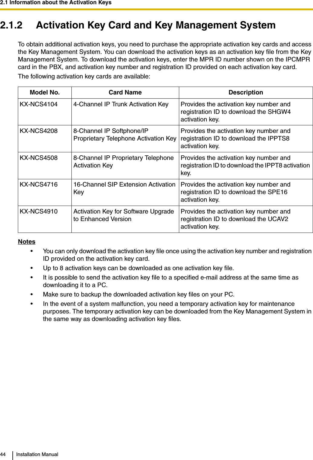 2.1 Information about the Activation Keys44 Installation Manual2.1.2 Activation Key Card and Key Management SystemTo obtain additional activation keys, you need to purchase the appropriate activation key cards and access the Key Management System. You can download the activation keys as an activation key file from the Key Management System. To download the activation keys, enter the MPR ID number shown on the IPCMPR card in the PBX, and activation key number and registration ID provided on each activation key card.The following activation key cards are available:Notes• You can only download the activation key file once using the activation key number and registration ID provided on the activation key card.• Up to 8 activation keys can be downloaded as one activation key file.• It is possible to send the activation key file to a specified e-mail address at the same time as downloading it to a PC.• Make sure to backup the downloaded activation key files on your PC.• In the event of a system malfunction, you need a temporary activation key for maintenance purposes. The temporary activation key can be downloaded from the Key Management System in the same way as downloading activation key files.Model No. Card Name DescriptionKX-NCS4104 4-Channel IP Trunk Activation Key Provides the activation key number and registration ID to download the SHGW4 activation key.KX-NCS4208 8-Channel IP Softphone/IP Proprietary Telephone Activation KeyProvides the activation key number and registration ID to download the IPPTS8 activation key.KX-NCS4508 8-Channel IP Proprietary Telephone Activation KeyProvides the activation key number and registration ID to download the IPPT8 activation key.KX-NCS4716 16-Channel SIP Extension Activation KeyProvides the activation key number and registration ID to download the SPE16 activation key.KX-NCS4910 Activation Key for Software Upgrade to Enhanced VersionProvides the activation key number and registration ID to download the UCAV2 activation key.