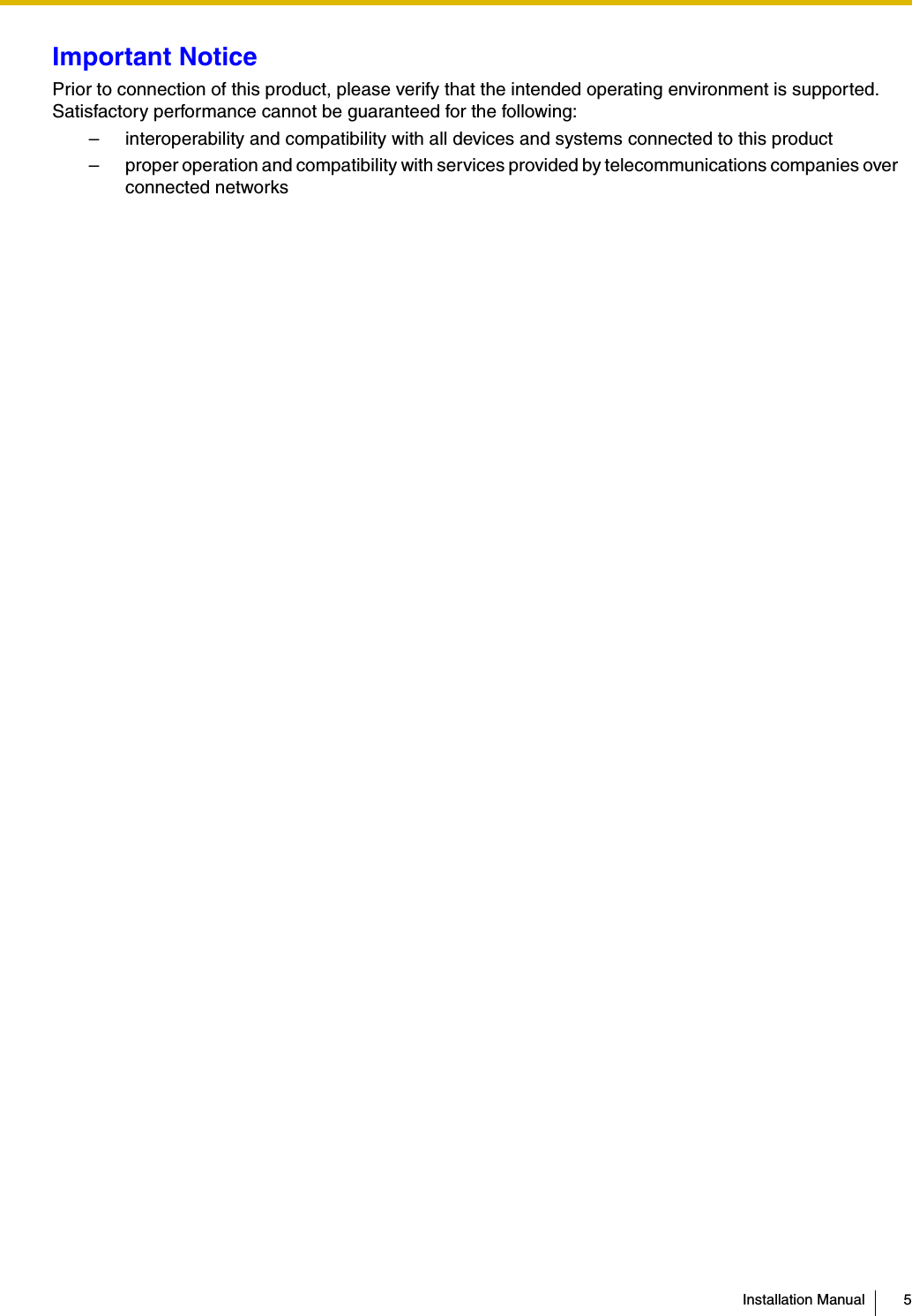 Installation Manual 5Important NoticePrior to connection of this product, please verify that the intended operating environment is supported.Satisfactory performance cannot be guaranteed for the following:– interoperability and compatibility with all devices and systems connected to this product– proper operation and compatibility with services provided by telecommunications companies over connected networks