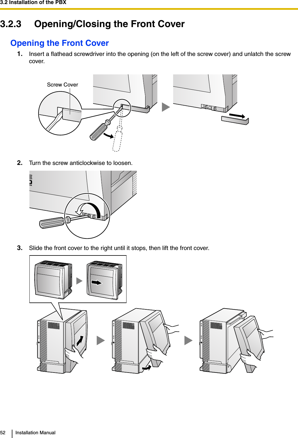 3.2 Installation of the PBX52 Installation Manual3.2.3 Opening/Closing the Front CoverOpening the Front Cover1. Insert a flathead screwdriver into the opening (on the left of the screw cover) and unlatch the screw cover.2. Turn the screw anticlockwise to loosen.3. Slide the front cover to the right until it stops, then lift the front cover.Screw Cover