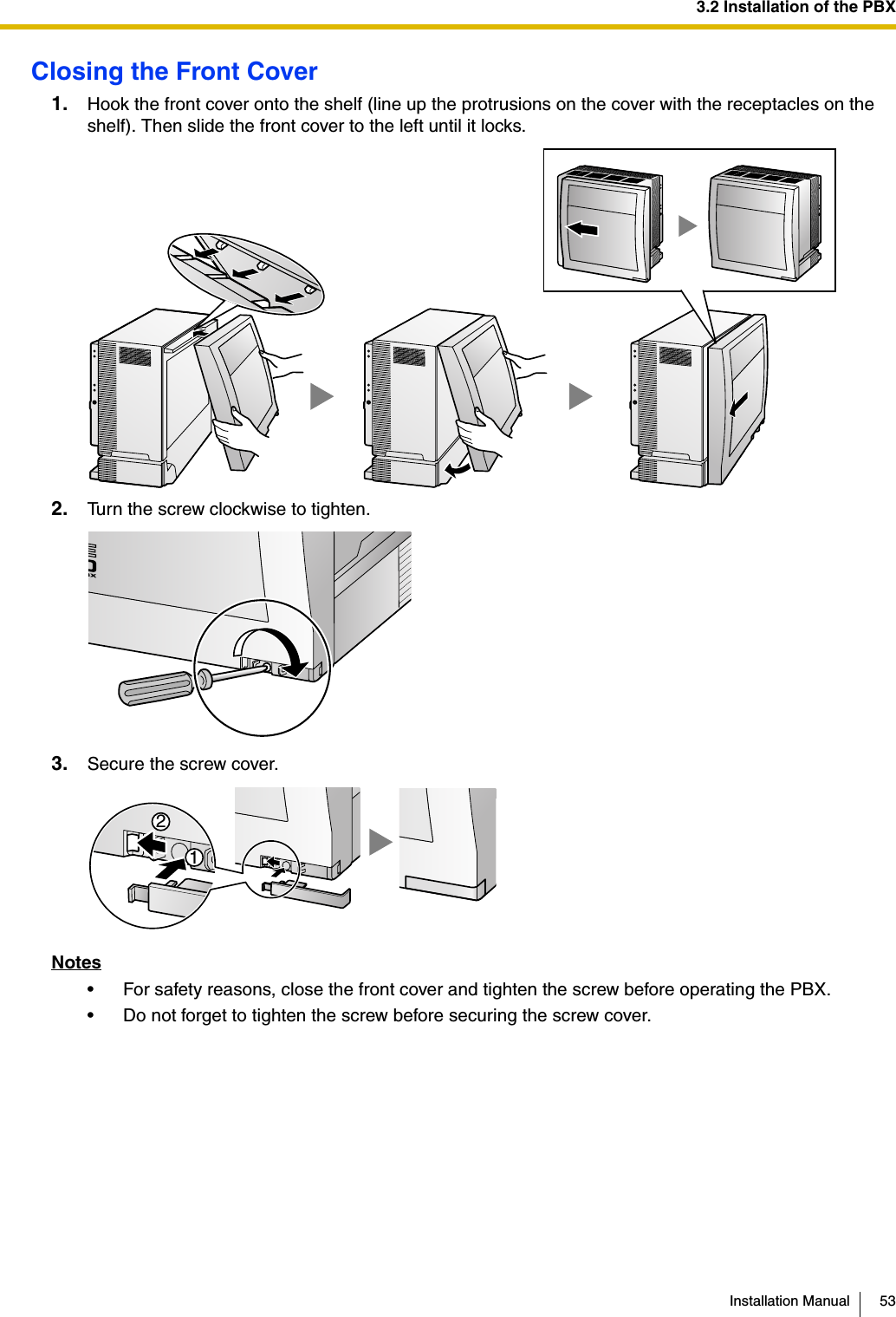 3.2 Installation of the PBXInstallation Manual 53Closing the Front Cover1. Hook the front cover onto the shelf (line up the protrusions on the cover with the receptacles on the shelf). Then slide the front cover to the left until it locks.2. Turn the screw clockwise to tighten.3. Secure the screw cover.Notes• For safety reasons, close the front cover and tighten the screw before operating the PBX.• Do not forget to tighten the screw before securing the screw cover.12