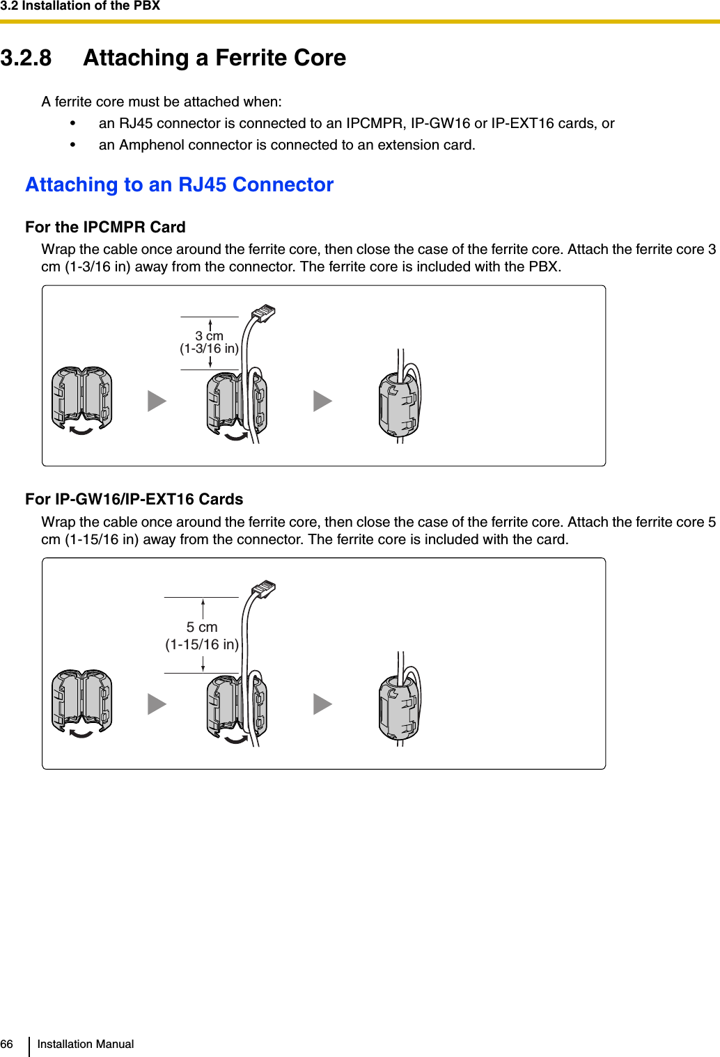 3.2 Installation of the PBX66 Installation Manual3.2.8 Attaching a Ferrite CoreA ferrite core must be attached when:• an RJ45 connector is connected to an IPCMPR, IP-GW16 or IP-EXT16 cards, or• an Amphenol connector is connected to an extension card.Attaching to an RJ45 ConnectorFor the IPCMPR CardWrap the cable once around the ferrite core, then close the case of the ferrite core. Attach the ferrite core 3 cm (1-3/16 in) away from the connector. The ferrite core is included with the PBX.For IP-GW16/IP-EXT16 CardsWrap the cable once around the ferrite core, then close the case of the ferrite core. Attach the ferrite core 5 cm (1-15/16 in) away from the connector. The ferrite core is included with the card.3 cm(1-3/16 in)5 cm(1-15/16 in)