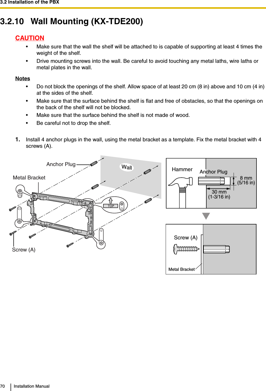 3.2 Installation of the PBX70 Installation Manual3.2.10 Wall Mounting (KX-TDE200)CAUTION• Make sure that the wall the shelf will be attached to is capable of supporting at least 4 times the weight of the shelf.• Drive mounting screws into the wall. Be careful to avoid touching any metal laths, wire laths or metal plates in the wall.Notes• Do not block the openings of the shelf. Allow space of at least 20 cm (8 in) above and 10 cm (4 in) at the sides of the shelf.• Make sure that the surface behind the shelf is flat and free of obstacles, so that the openings on the back of the shelf will not be blocked.• Make sure that the surface behind the shelf is not made of wood.• Be careful not to drop the shelf.1. Install 4 anchor plugs in the wall, using the metal bracket as a template. Fix the metal bracket with 4 screws (A).30 mm(1-3/16 in)8 mm(5/16 in)Anchor PlugMetal BracketWallScrew (A)Screw (A)Metal BracketHammer Anchor Plug