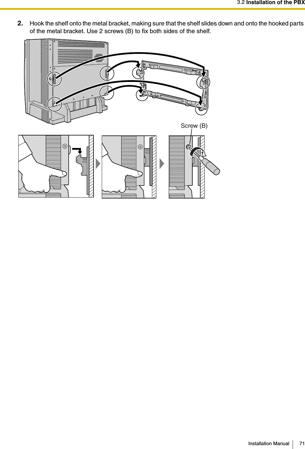 3.2 Installation of the PBXInstallation Manual 712. Hook the shelf onto the metal bracket, making sure that the shelf slides down and onto the hooked parts of the metal bracket. Use 2 screws (B) to fix both sides of the shelf.TOPScrew (B)