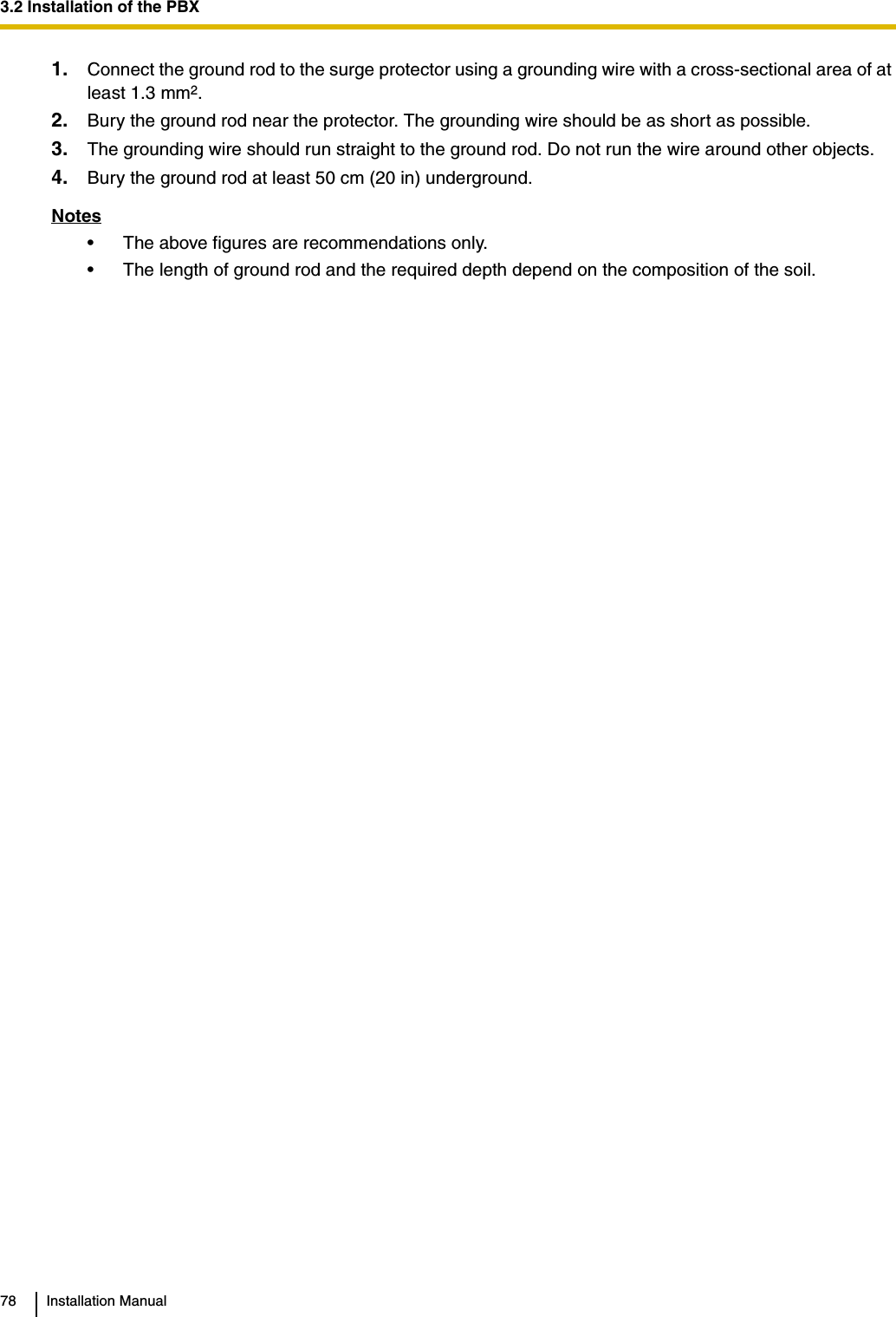 3.2 Installation of the PBX78 Installation Manual1. Connect the ground rod to the surge protector using a grounding wire with a cross-sectional area of at least 1.3 mm2.2. Bury the ground rod near the protector. The grounding wire should be as short as possible.3. The grounding wire should run straight to the ground rod. Do not run the wire around other objects.4. Bury the ground rod at least 50 cm (20 in) underground.Notes• The above figures are recommendations only.• The length of ground rod and the required depth depend on the composition of the soil.