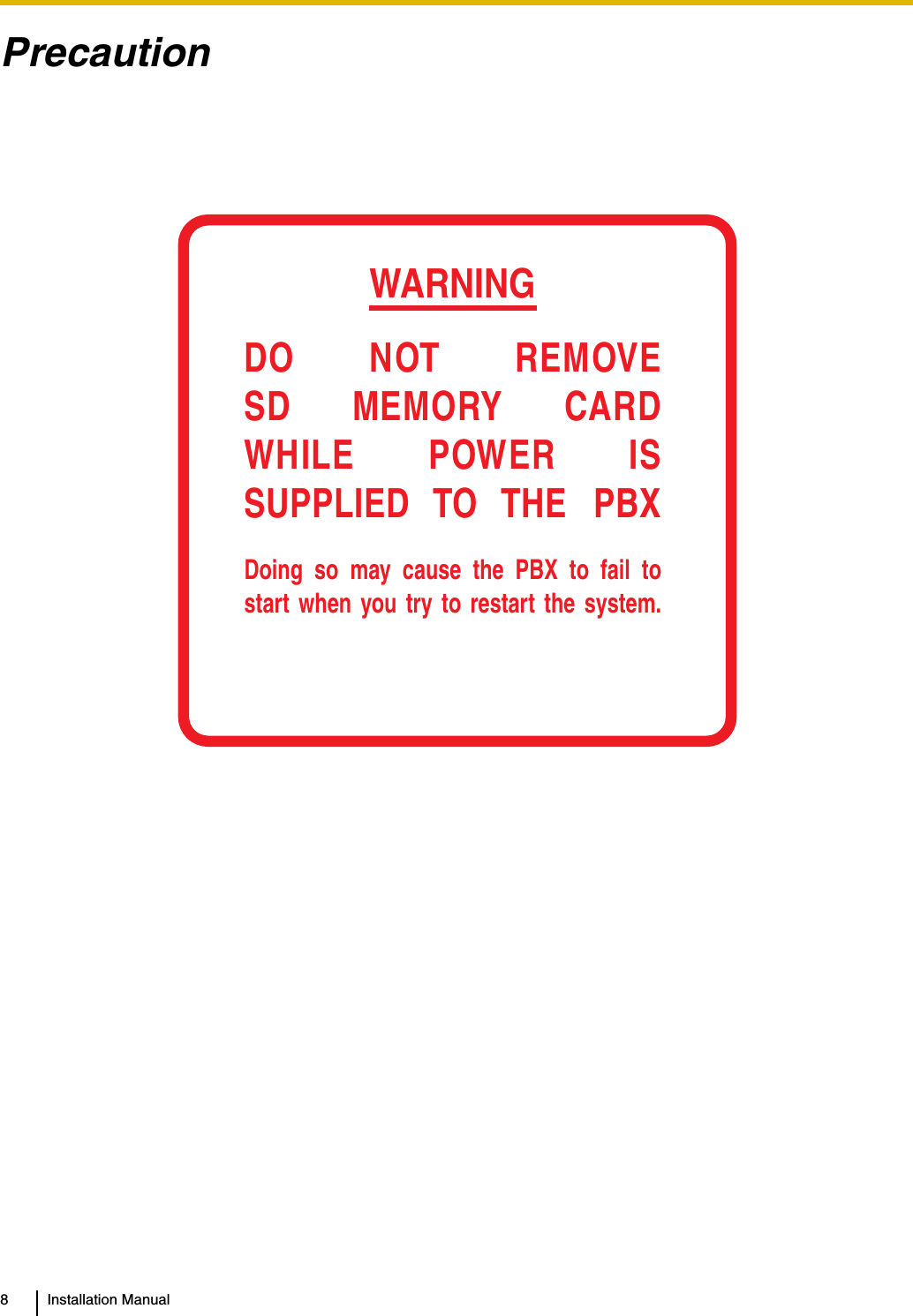 8 Installation ManualPrecautionWARNINGDO NOT REMOVESD MEMORY CARDWHILE POWER ISSUPPLIED TO THE PBXDoing so may cause the PBX to fail to start when you try to restart the system.