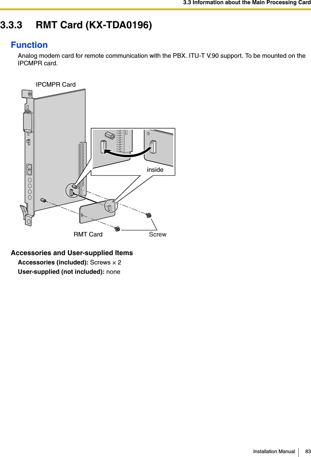 3.3 Information about the Main Processing CardInstallation Manual 833.3.3 RMT Card (KX-TDA0196)FunctionAnalog modem card for remote communication with the PBX. ITU-T V.90 support. To be mounted on the IPCMPR card.Accessories and User-supplied ItemsAccessories (included): Screws × 2User-supplied (not included): noneinsideRMT Card Screw IPCMPR Card 