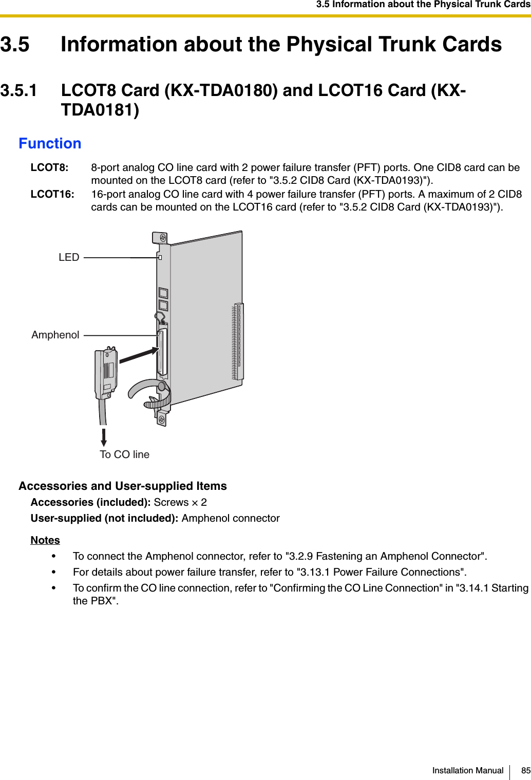 3.5 Information about the Physical Trunk CardsInstallation Manual 853.5 Information about the Physical Trunk Cards3.5.1 LCOT8 Card (KX-TDA0180) and LCOT16 Card (KX-TDA0181)FunctionAccessories and User-supplied ItemsAccessories (included): Screws × 2User-supplied (not included): Amphenol connectorNotes• To connect the Amphenol connector, refer to &quot;3.2.9 Fastening an Amphenol Connector&quot;.• For details about power failure transfer, refer to &quot;3.13.1 Power Failure Connections&quot;.• To confirm the CO line connection, refer to &quot;Confirming the CO Line Connection&quot; in &quot;3.14.1 Starting the PBX&quot;.LCOT8: 8-port analog CO line card with 2 power failure transfer (PFT) ports. One CID8 card can be mounted on the LCOT8 card (refer to &quot;3.5.2 CID8 Card (KX-TDA0193)&quot;).LCOT16: 16-port analog CO line card with 4 power failure transfer (PFT) ports. A maximum of 2 CID8 cards can be mounted on the LCOT16 card (refer to &quot;3.5.2 CID8 Card (KX-TDA0193)&quot;).AmphenolTo CO lineLED