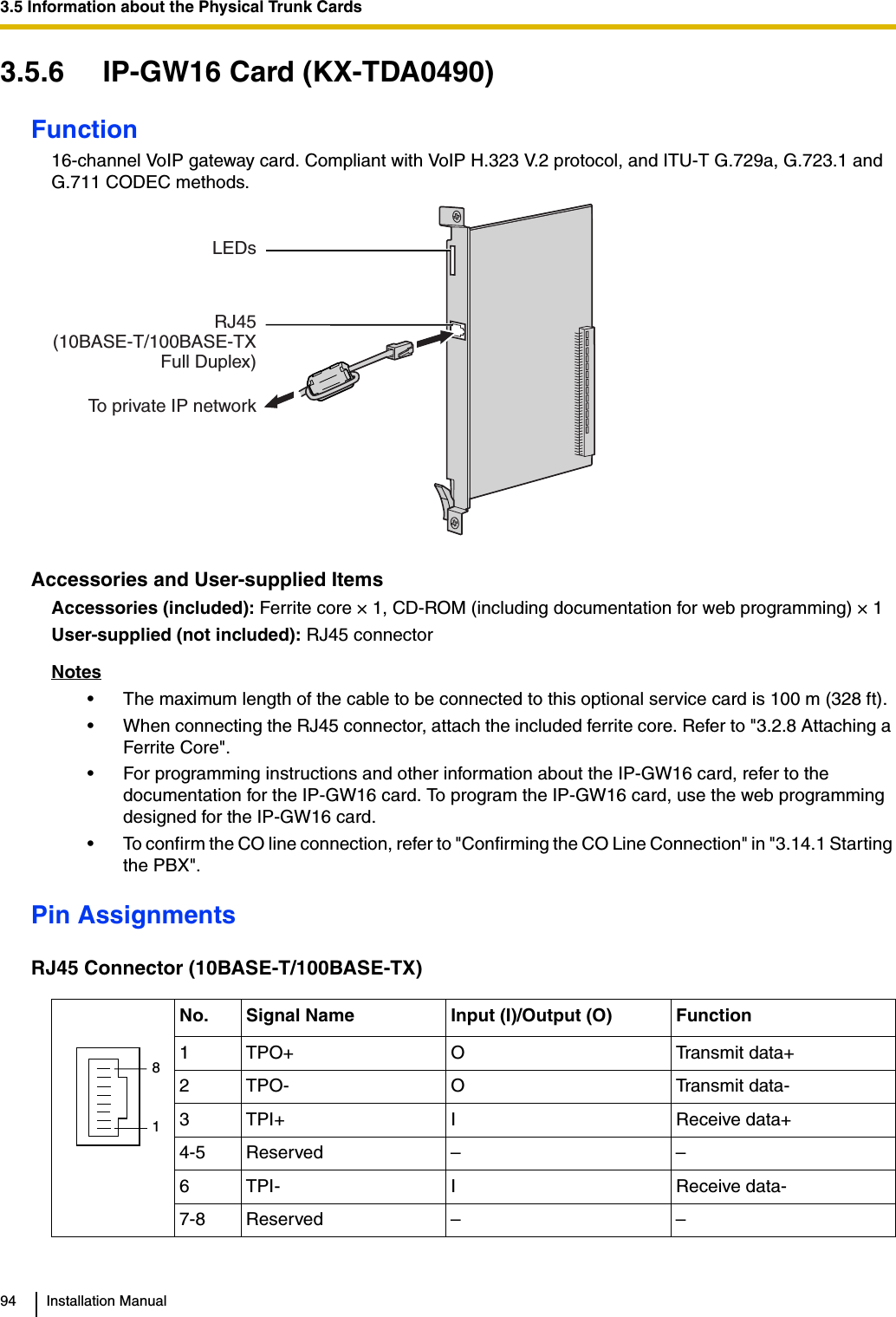 3.5 Information about the Physical Trunk Cards94 Installation Manual3.5.6 IP-GW16 Card (KX-TDA0490)Function16-channel VoIP gateway card. Compliant with VoIP H.323 V.2 protocol, and ITU-T G.729a, G.723.1 and G.711 CODEC methods.Accessories and User-supplied ItemsAccessories (included): Ferrite core × 1, CD-ROM (including documentation for web programming) × 1User-supplied (not included): RJ45 connectorNotes• The maximum length of the cable to be connected to this optional service card is 100 m (328 ft).• When connecting the RJ45 connector, attach the included ferrite core. Refer to &quot;3.2.8 Attaching a Ferrite Core&quot;.• For programming instructions and other information about the IP-GW16 card, refer to the documentation for the IP-GW16 card. To program the IP-GW16 card, use the web programming designed for the IP-GW16 card.• To confirm the CO line connection, refer to &quot;Confirming the CO Line Connection&quot; in &quot;3.14.1 Starting the PBX&quot;.Pin AssignmentsRJ45 Connector (10BASE-T/100BASE-TX)No. Signal Name Input (I)/Output (O) Function1 TPO+ O Transmit data+2 TPO- O Transmit data-3TPI+ I Receive data+4-5 Reserved – –6TPI- I Receive data-7-8 Reserved – –LEDsRJ45(10BASE-T/100BASE-TXFull Duplex)To private IP network81